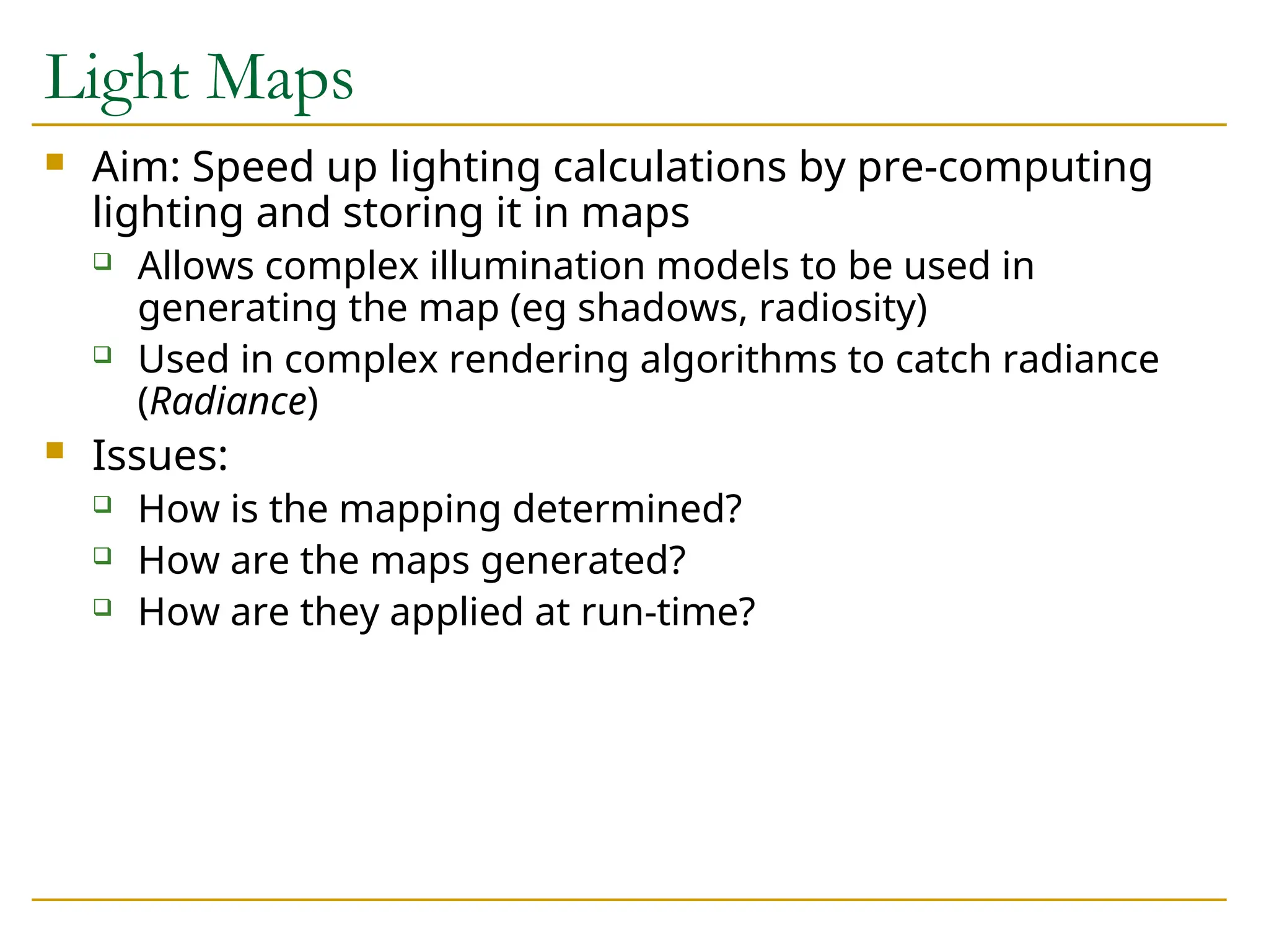 Light Maps
 Aim: Speed up lighting calculations by pre-computing
lighting and storing it in maps
 Allows complex illumination models to be used in
generating the map (eg shadows, radiosity)
 Used in complex rendering algorithms to catch radiance
(Radiance)
 Issues:
 How is the mapping determined?
 How are the maps generated?
 How are they applied at run-time?
 