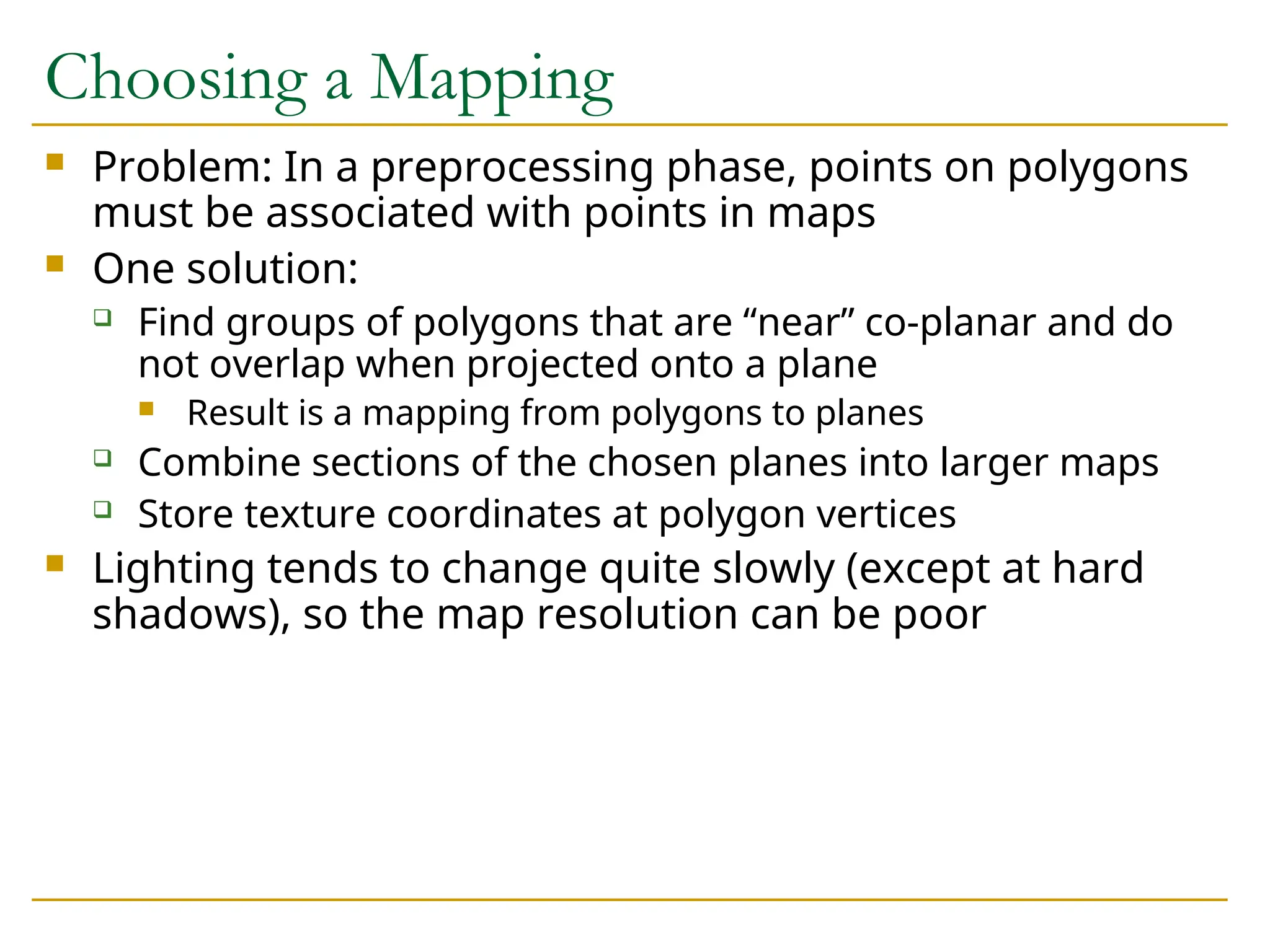 Choosing a Mapping
 Problem: In a preprocessing phase, points on polygons
must be associated with points in maps
 One solution:
 Find groups of polygons that are “near” co-planar and do
not overlap when projected onto a plane
 Result is a mapping from polygons to planes
 Combine sections of the chosen planes into larger maps
 Store texture coordinates at polygon vertices
 Lighting tends to change quite slowly (except at hard
shadows), so the map resolution can be poor
 