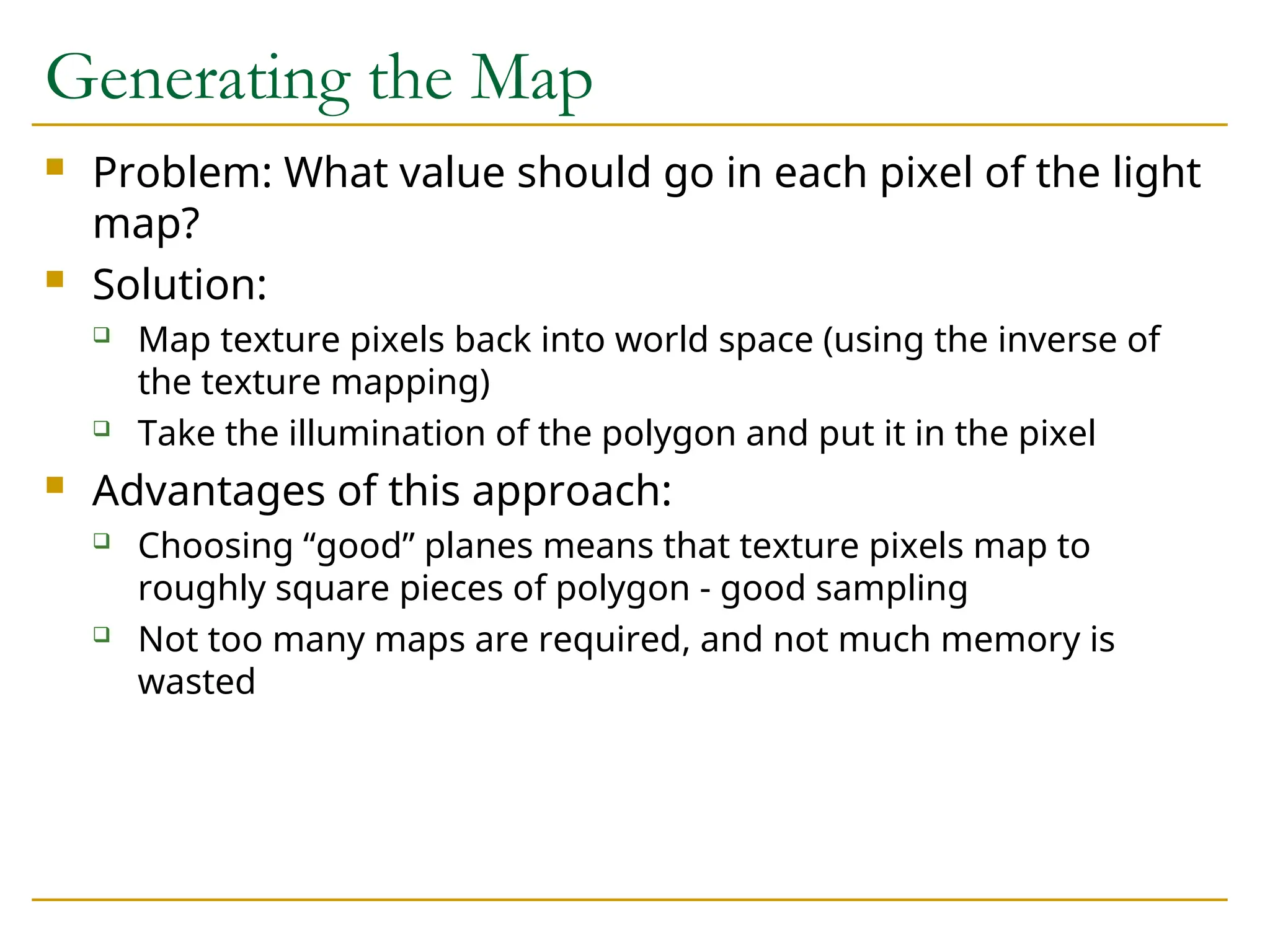 Generating the Map
 Problem: What value should go in each pixel of the light
map?
 Solution:
 Map texture pixels back into world space (using the inverse of
the texture mapping)
 Take the illumination of the polygon and put it in the pixel
 Advantages of this approach:
 Choosing “good” planes means that texture pixels map to
roughly square pieces of polygon - good sampling
 Not too many maps are required, and not much memory is
wasted
 