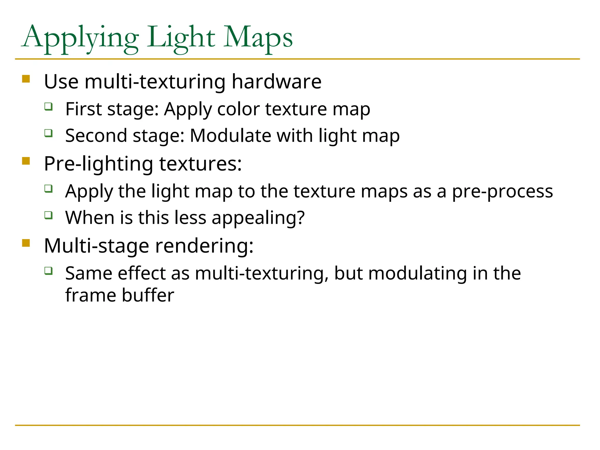 Applying Light Maps
 Use multi-texturing hardware
 First stage: Apply color texture map
 Second stage: Modulate with light map
 Pre-lighting textures:
 Apply the light map to the texture maps as a pre-process
 When is this less appealing?
 Multi-stage rendering:
 Same effect as multi-texturing, but modulating in the
frame buffer
 