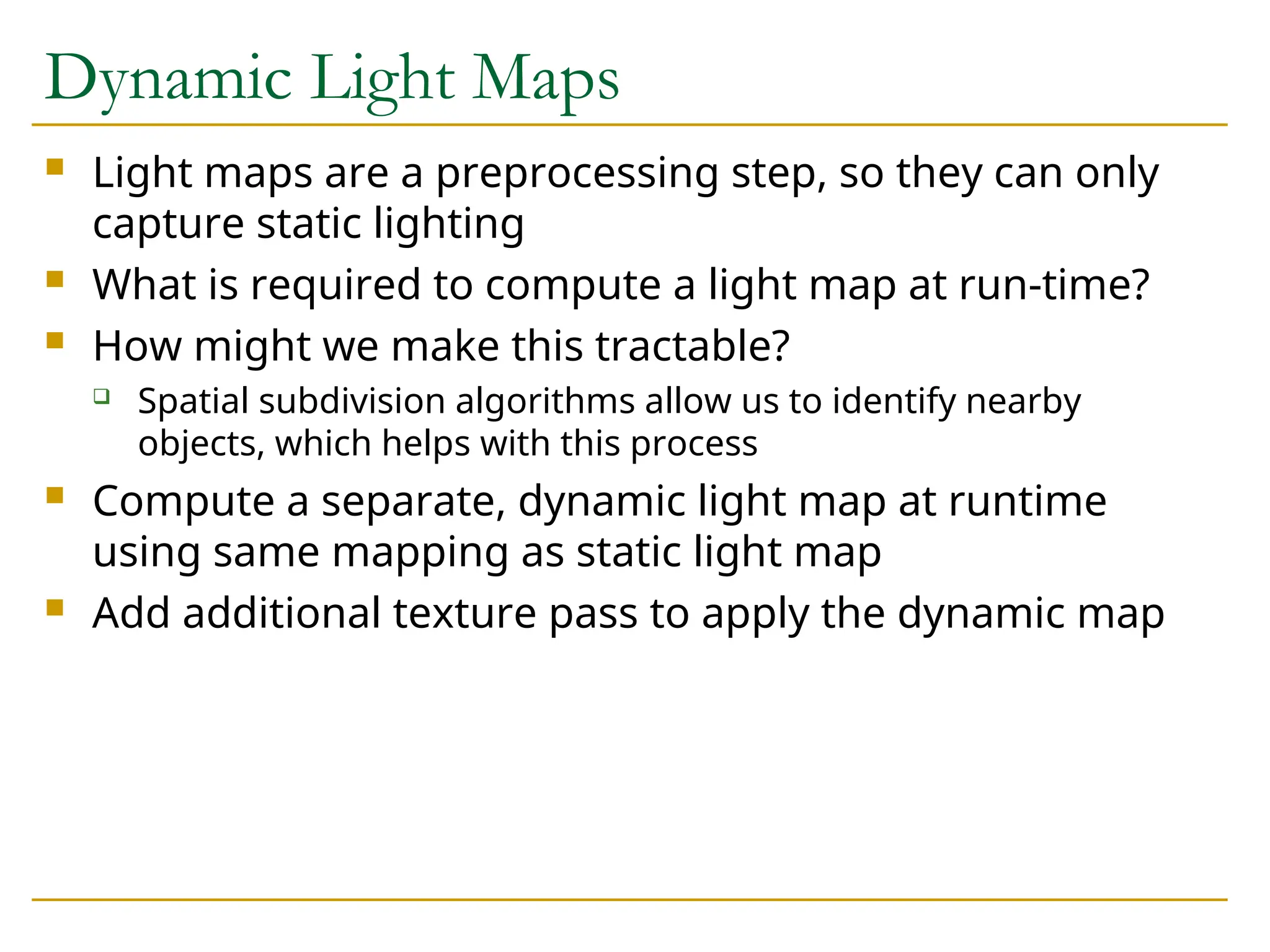 Dynamic Light Maps
 Light maps are a preprocessing step, so they can only
capture static lighting
 What is required to compute a light map at run-time?
 How might we make this tractable?
 Spatial subdivision algorithms allow us to identify nearby
objects, which helps with this process
 Compute a separate, dynamic light map at runtime
using same mapping as static light map
 Add additional texture pass to apply the dynamic map
 