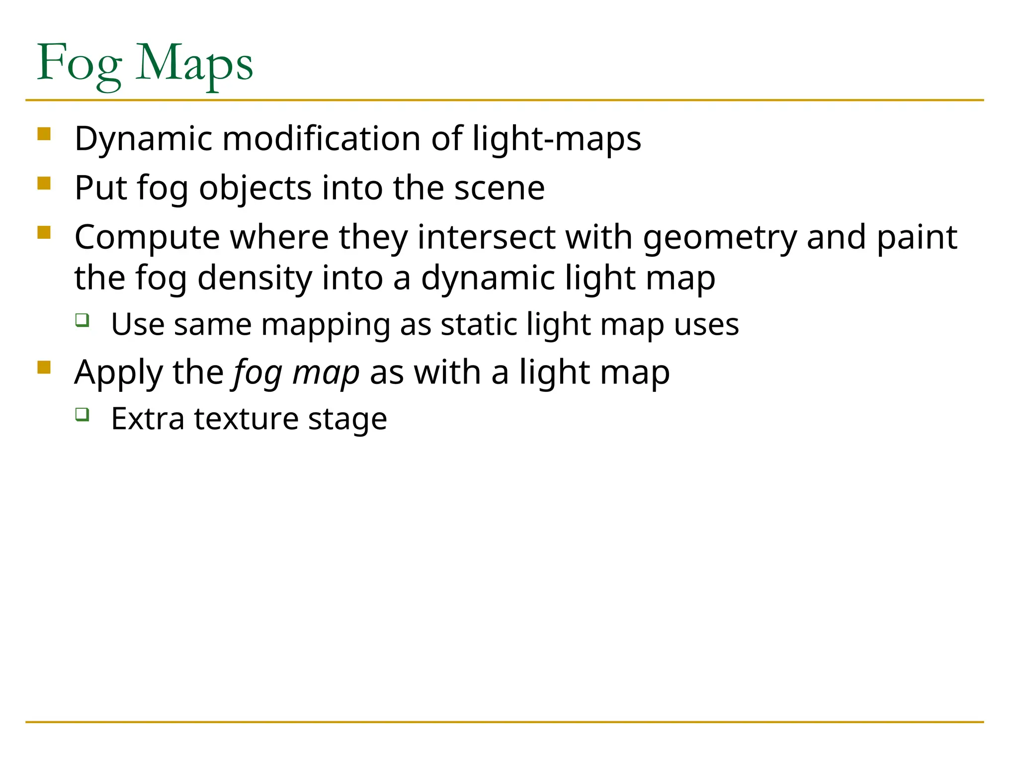 Fog Maps
 Dynamic modification of light-maps
 Put fog objects into the scene
 Compute where they intersect with geometry and paint
the fog density into a dynamic light map
 Use same mapping as static light map uses
 Apply the fog map as with a light map
 Extra texture stage
 