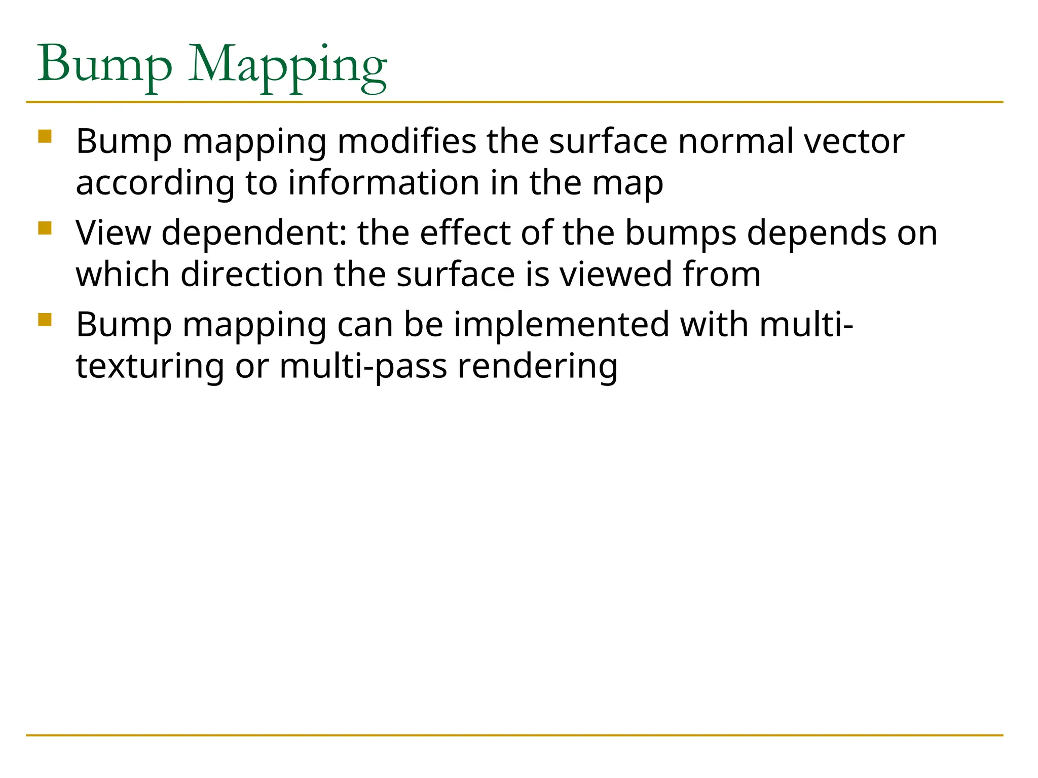Bump Mapping
 Bump mapping modifies the surface normal vector
according to information in the map
 View dependent: the effect of the bumps depends on
which direction the surface is viewed from
 Bump mapping can be implemented with multi-
texturing or multi-pass rendering
 