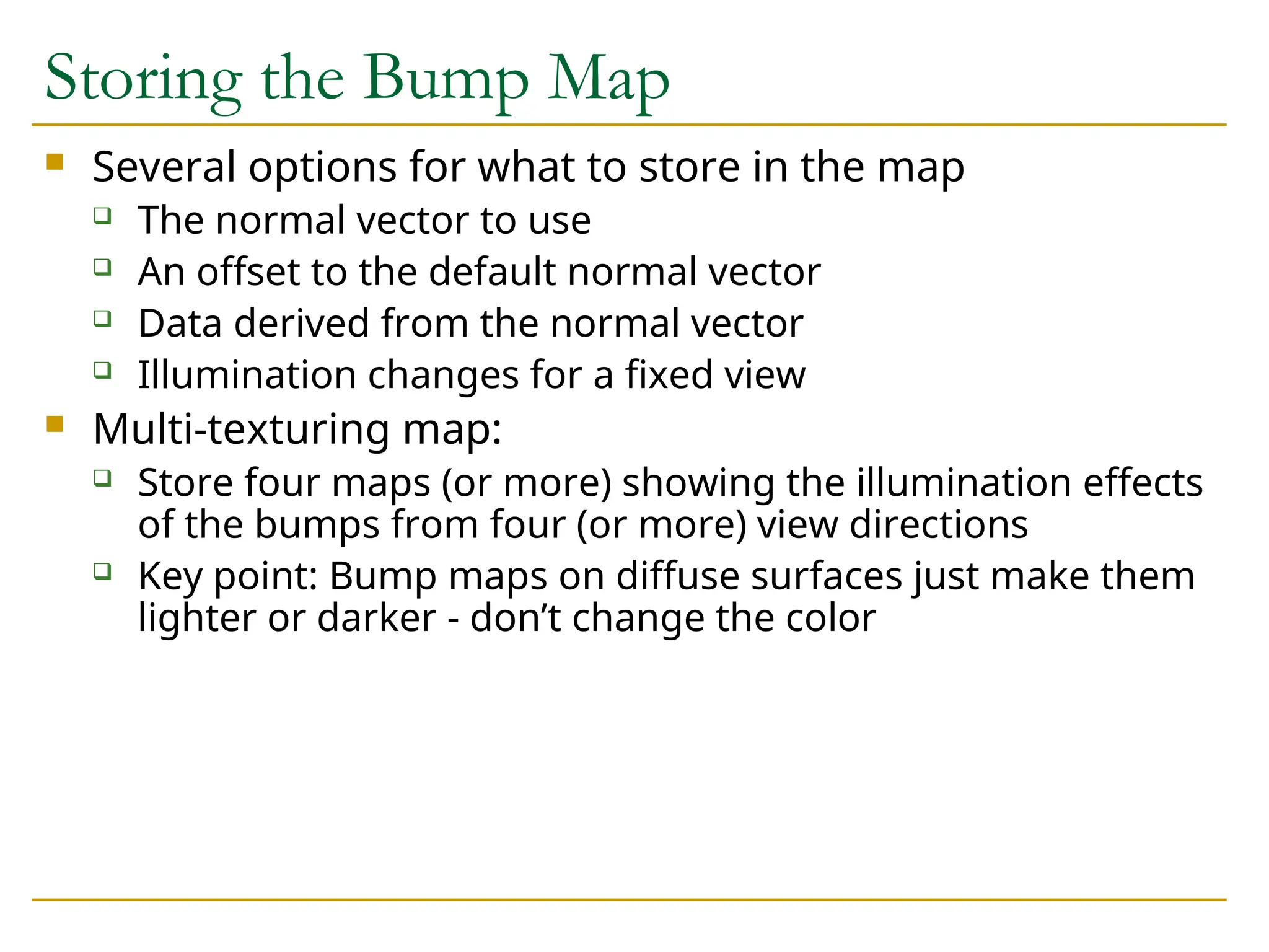 Storing the Bump Map
 Several options for what to store in the map
 The normal vector to use
 An offset to the default normal vector
 Data derived from the normal vector
 Illumination changes for a fixed view
 Multi-texturing map:
 Store four maps (or more) showing the illumination effects
of the bumps from four (or more) view directions
 Key point: Bump maps on diffuse surfaces just make them
lighter or darker - don’t change the color
 