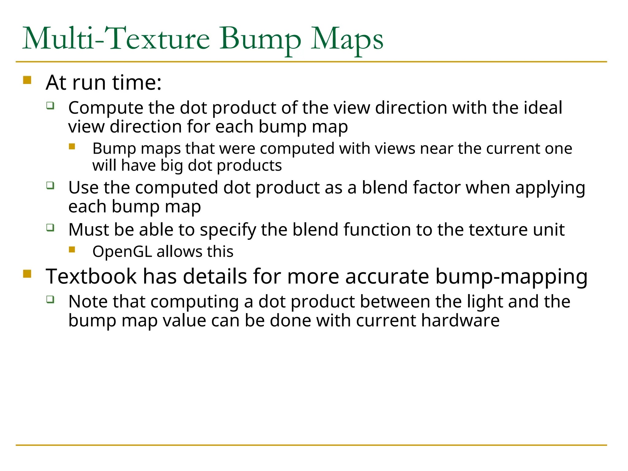 Multi-Texture Bump Maps
 At run time:
 Compute the dot product of the view direction with the ideal
view direction for each bump map
 Bump maps that were computed with views near the current one
will have big dot products
 Use the computed dot product as a blend factor when applying
each bump map
 Must be able to specify the blend function to the texture unit
 OpenGL allows this
 Textbook has details for more accurate bump-mapping
 Note that computing a dot product between the light and the
bump map value can be done with current hardware
 
