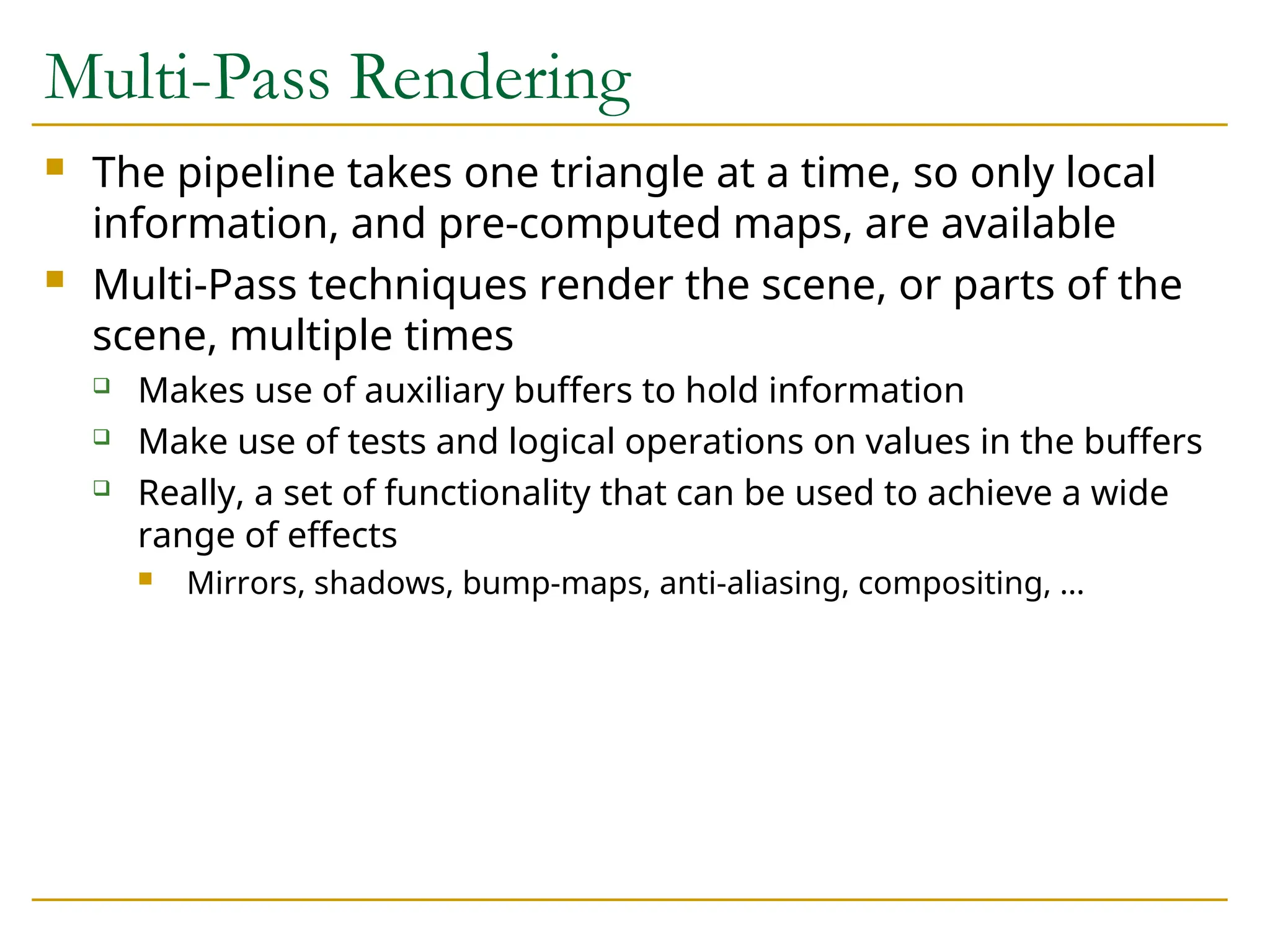 Multi-Pass Rendering
 The pipeline takes one triangle at a time, so only local
information, and pre-computed maps, are available
 Multi-Pass techniques render the scene, or parts of the
scene, multiple times
 Makes use of auxiliary buffers to hold information
 Make use of tests and logical operations on values in the buffers
 Really, a set of functionality that can be used to achieve a wide
range of effects
 Mirrors, shadows, bump-maps, anti-aliasing, compositing, …
 