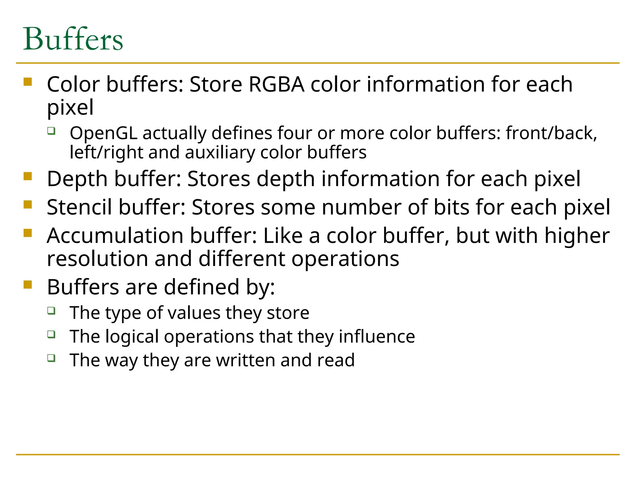 Buffers
 Color buffers: Store RGBA color information for each
pixel
 OpenGL actually defines four or more color buffers: front/back,
left/right and auxiliary color buffers
 Depth buffer: Stores depth information for each pixel
 Stencil buffer: Stores some number of bits for each pixel
 Accumulation buffer: Like a color buffer, but with higher
resolution and different operations
 Buffers are defined by:
 The type of values they store
 The logical operations that they influence
 The way they are written and read
 