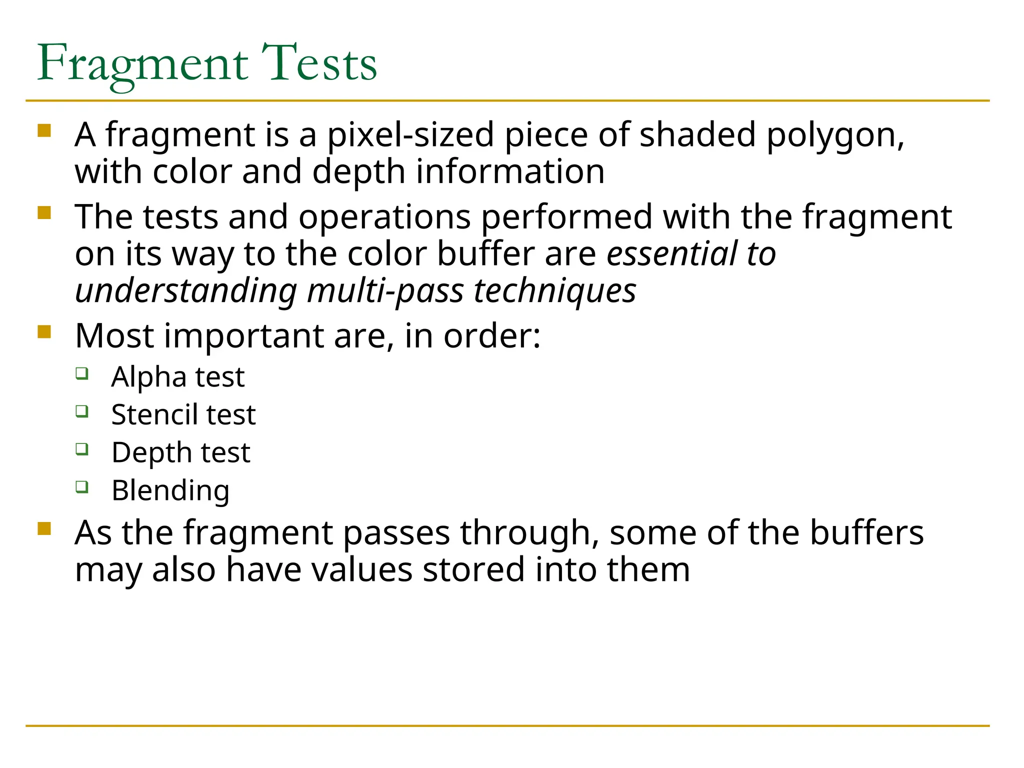 Fragment Tests
 A fragment is a pixel-sized piece of shaded polygon,
with color and depth information
 The tests and operations performed with the fragment
on its way to the color buffer are essential to
understanding multi-pass techniques
 Most important are, in order:
 Alpha test
 Stencil test
 Depth test
 Blending
 As the fragment passes through, some of the buffers
may also have values stored into them
 