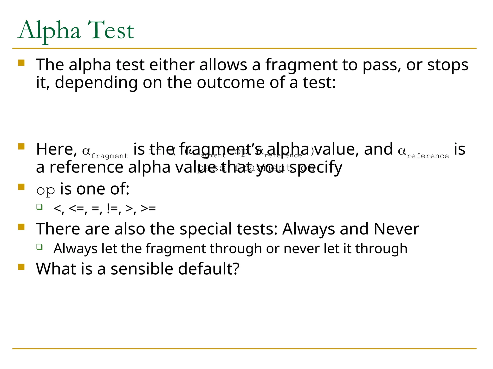 Alpha Test
 The alpha test either allows a fragment to pass, or stops
it, depending on the outcome of a test:
 Here, fragment is the fragment’s alpha value, and reference is
a reference alpha value that you specify
 op is one of:
 <, <=, =, !=, >, >=
 There are also the special tests: Always and Never
 Always let the fragment through or never let it through
 What is a sensible default?
if ( fragment op reference )
pass fragment on
 