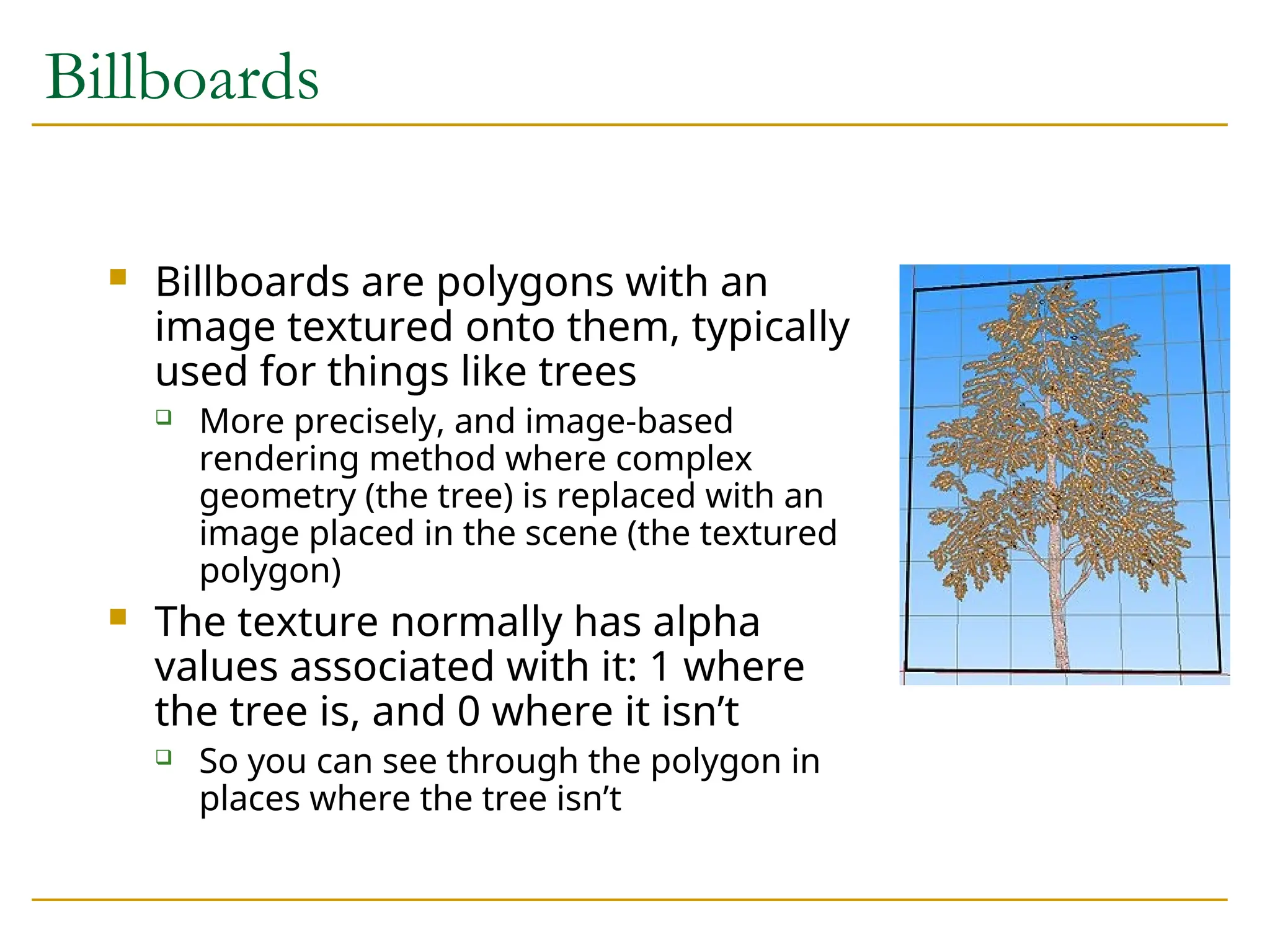 Billboards
 Billboards are polygons with an
image textured onto them, typically
used for things like trees
 More precisely, and image-based
rendering method where complex
geometry (the tree) is replaced with an
image placed in the scene (the textured
polygon)
 The texture normally has alpha
values associated with it: 1 where
the tree is, and 0 where it isn’t
 So you can see through the polygon in
places where the tree isn’t
 