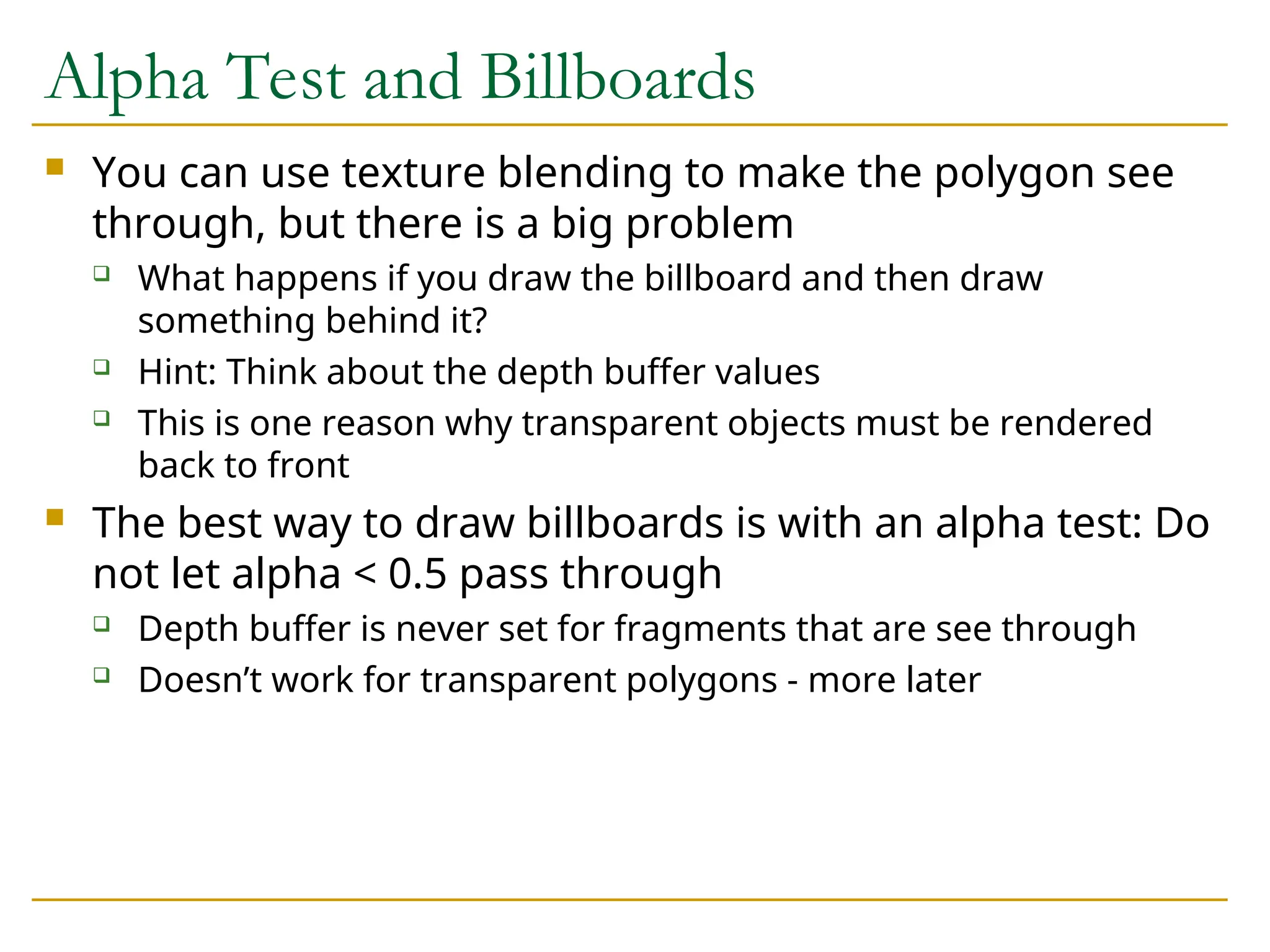 Alpha Test and Billboards
 You can use texture blending to make the polygon see
through, but there is a big problem
 What happens if you draw the billboard and then draw
something behind it?
 Hint: Think about the depth buffer values
 This is one reason why transparent objects must be rendered
back to front
 The best way to draw billboards is with an alpha test: Do
not let alpha < 0.5 pass through
 Depth buffer is never set for fragments that are see through
 Doesn’t work for transparent polygons - more later
 