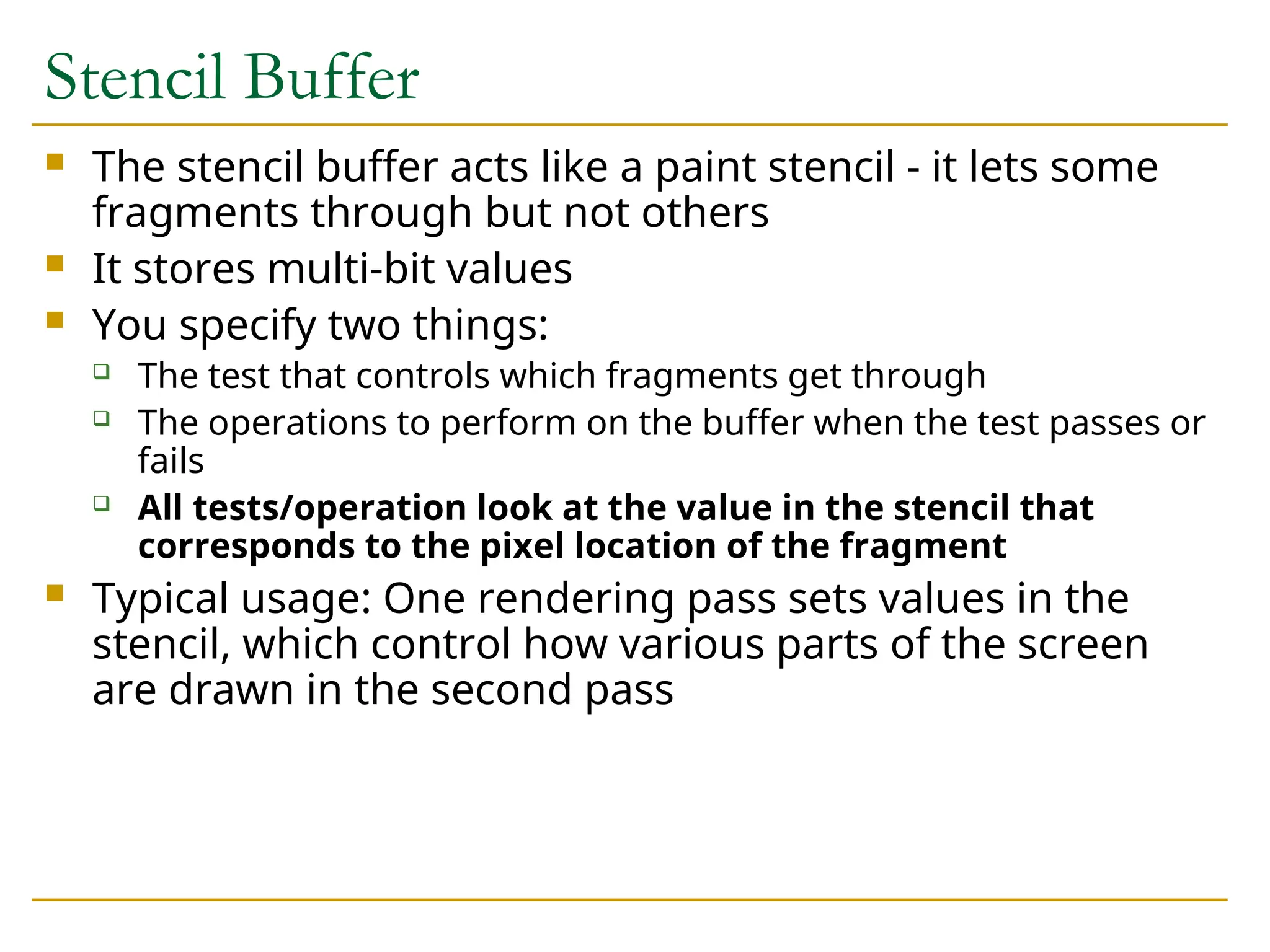 Stencil Buffer
 The stencil buffer acts like a paint stencil - it lets some
fragments through but not others
 It stores multi-bit values
 You specify two things:
 The test that controls which fragments get through
 The operations to perform on the buffer when the test passes or
fails
 All tests/operation look at the value in the stencil that
corresponds to the pixel location of the fragment
 Typical usage: One rendering pass sets values in the
stencil, which control how various parts of the screen
are drawn in the second pass
 
