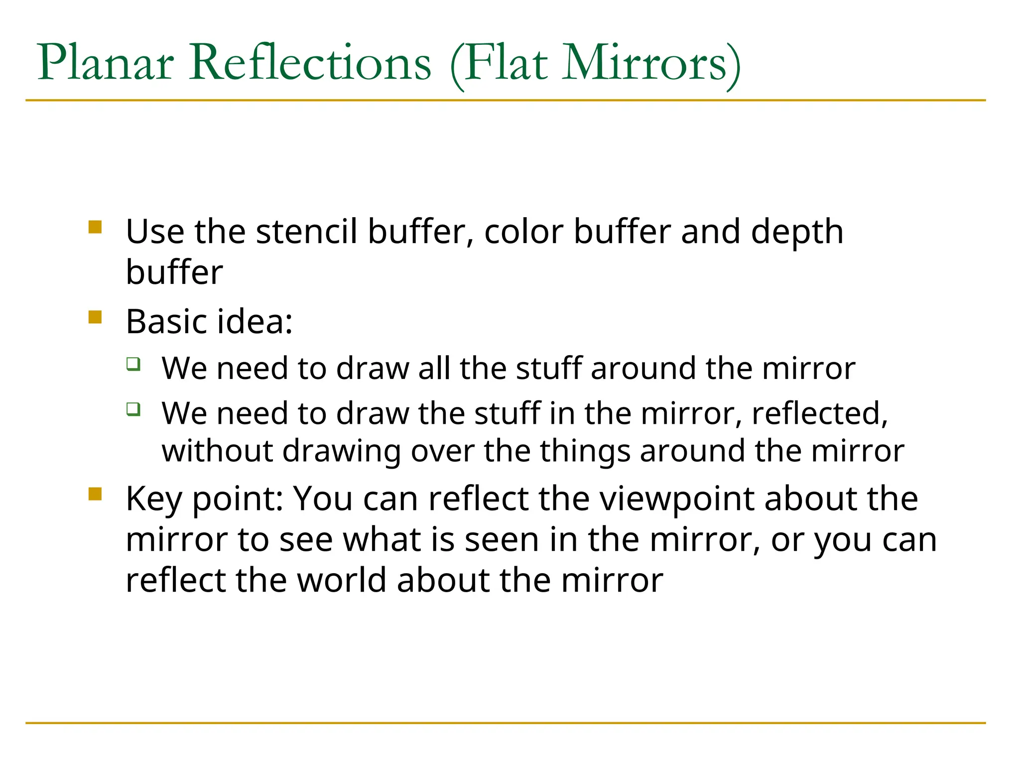 Planar Reflections (Flat Mirrors)
 Use the stencil buffer, color buffer and depth
buffer
 Basic idea:
 We need to draw all the stuff around the mirror
 We need to draw the stuff in the mirror, reflected,
without drawing over the things around the mirror
 Key point: You can reflect the viewpoint about the
mirror to see what is seen in the mirror, or you can
reflect the world about the mirror
 