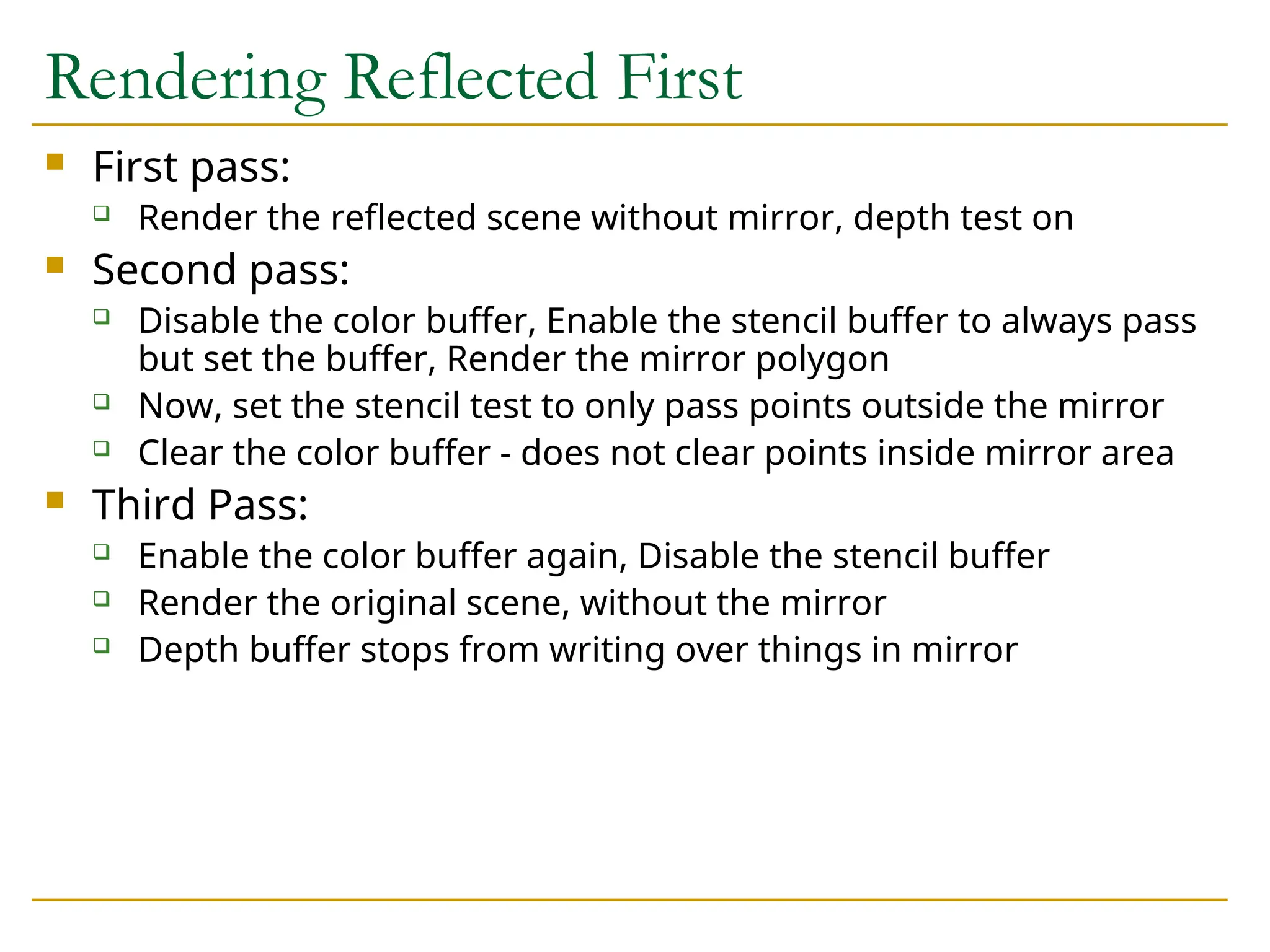 Rendering Reflected First
 First pass:
 Render the reflected scene without mirror, depth test on
 Second pass:
 Disable the color buffer, Enable the stencil buffer to always pass
but set the buffer, Render the mirror polygon
 Now, set the stencil test to only pass points outside the mirror
 Clear the color buffer - does not clear points inside mirror area
 Third Pass:
 Enable the color buffer again, Disable the stencil buffer
 Render the original scene, without the mirror
 Depth buffer stops from writing over things in mirror
 