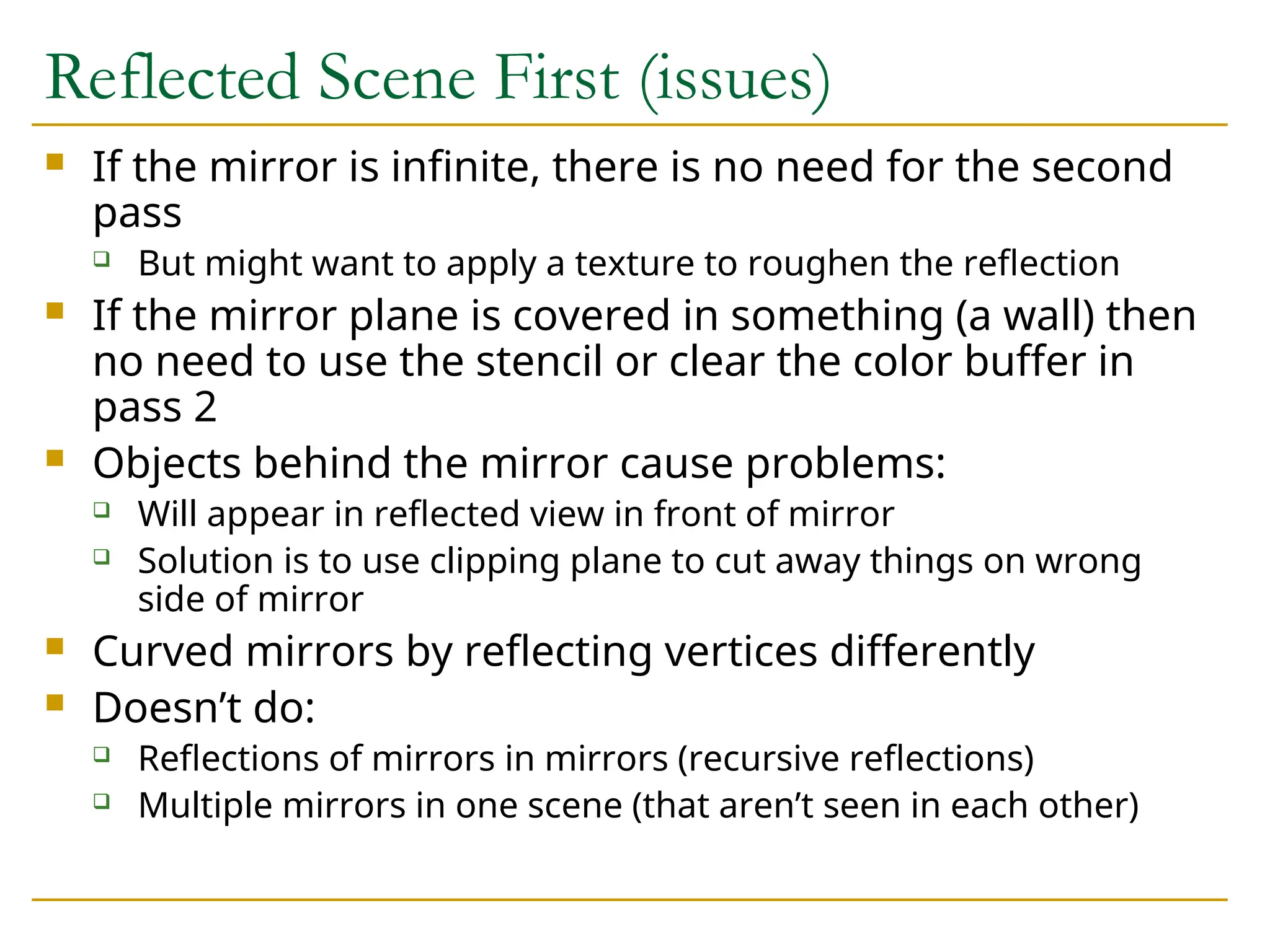 Reflected Scene First (issues)
 If the mirror is infinite, there is no need for the second
pass
 But might want to apply a texture to roughen the reflection
 If the mirror plane is covered in something (a wall) then
no need to use the stencil or clear the color buffer in
pass 2
 Objects behind the mirror cause problems:
 Will appear in reflected view in front of mirror
 Solution is to use clipping plane to cut away things on wrong
side of mirror
 Curved mirrors by reflecting vertices differently
 Doesn’t do:
 Reflections of mirrors in mirrors (recursive reflections)
 Multiple mirrors in one scene (that aren’t seen in each other)
 