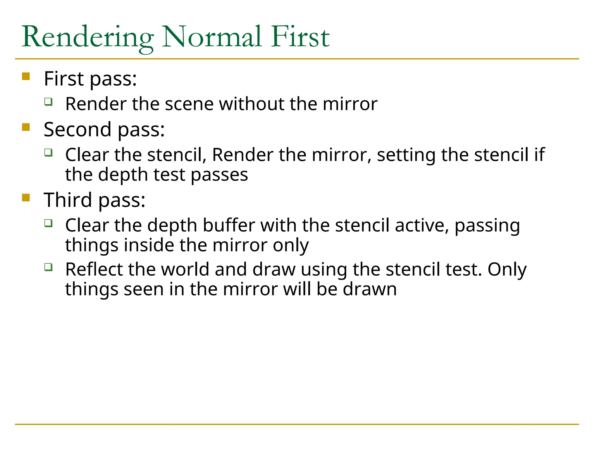 Rendering Normal First
 First pass:
 Render the scene without the mirror
 Second pass:
 Clear the stencil, Render the mirror, setting the stencil if
the depth test passes
 Third pass:
 Clear the depth buffer with the stencil active, passing
things inside the mirror only
 Reflect the world and draw using the stencil test. Only
things seen in the mirror will be drawn
 