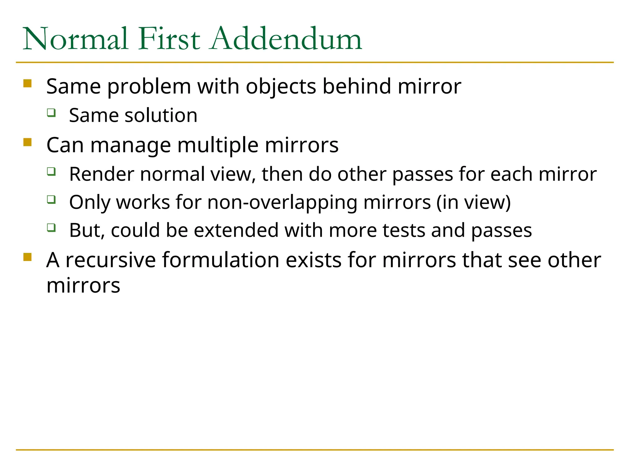 Normal First Addendum
 Same problem with objects behind mirror
 Same solution
 Can manage multiple mirrors
 Render normal view, then do other passes for each mirror
 Only works for non-overlapping mirrors (in view)
 But, could be extended with more tests and passes
 A recursive formulation exists for mirrors that see other
mirrors
 