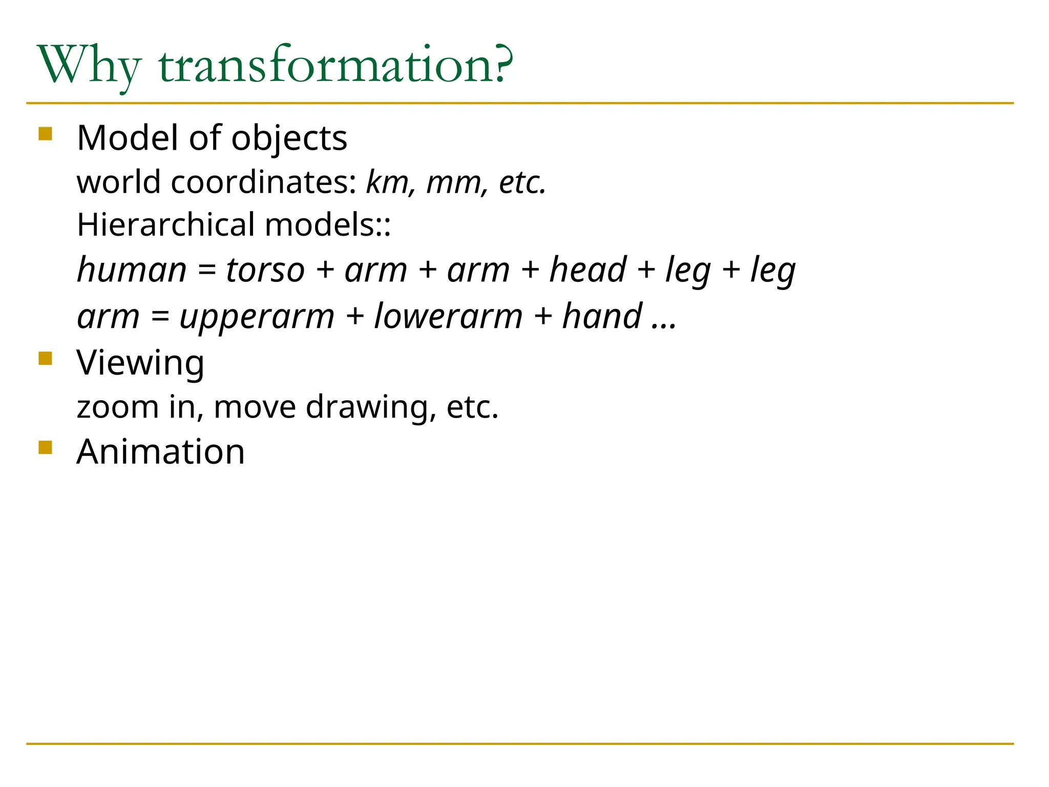 Why transformation?
 Model of objects
world coordinates: km, mm, etc.
Hierarchical models::
human = torso + arm + arm + head + leg + leg
arm = upperarm + lowerarm + hand …
 Viewing
zoom in, move drawing, etc.
 Animation
 