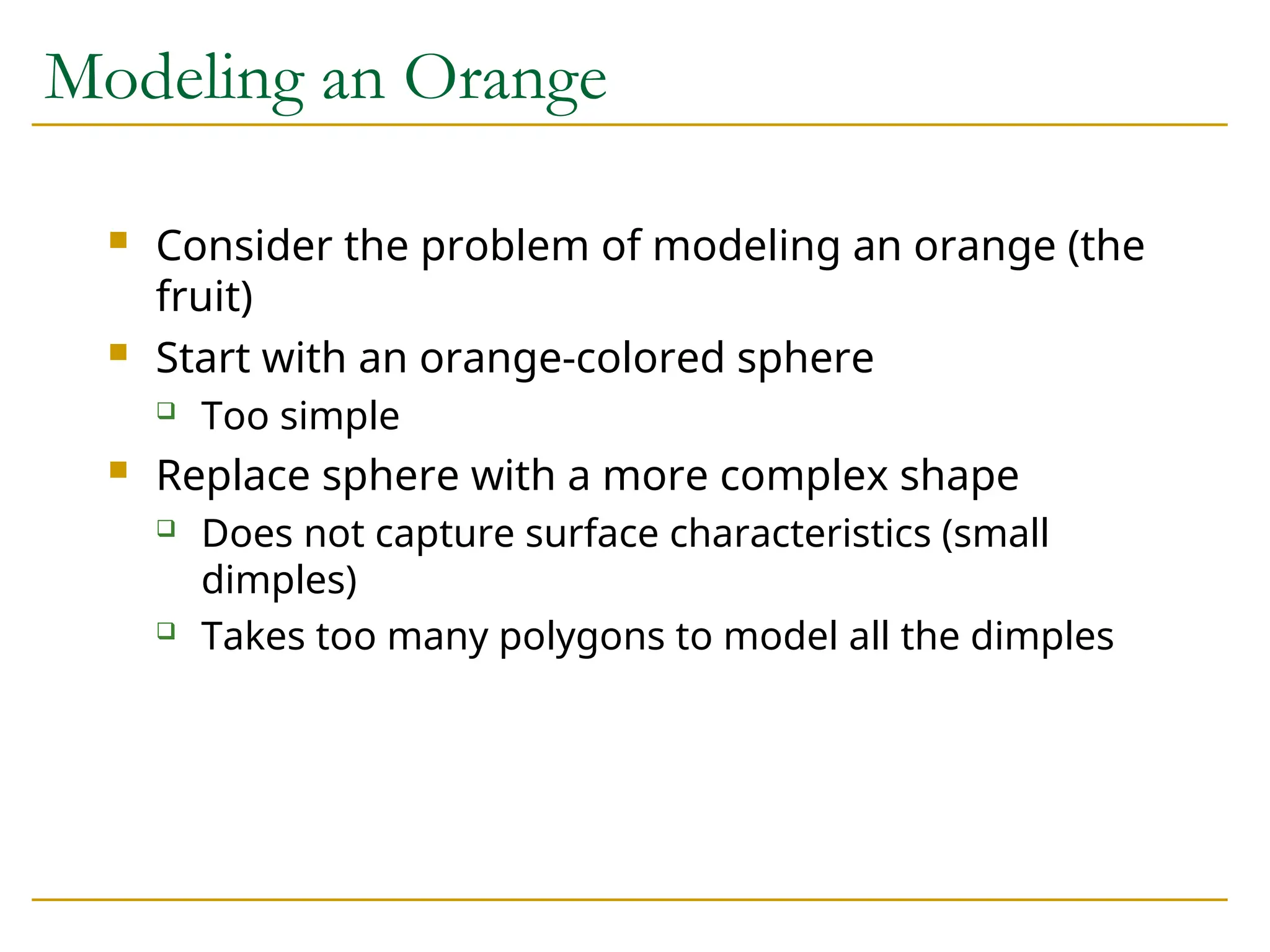 Modeling an Orange
 Consider the problem of modeling an orange (the
fruit)
 Start with an orange-colored sphere
 Too simple
 Replace sphere with a more complex shape
 Does not capture surface characteristics (small
dimples)
 Takes too many polygons to model all the dimples
 