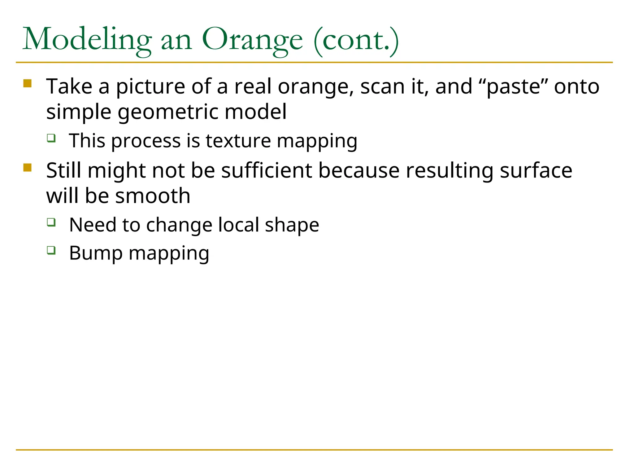 Modeling an Orange (cont.)
 Take a picture of a real orange, scan it, and “paste” onto
simple geometric model
 This process is texture mapping
 Still might not be sufficient because resulting surface
will be smooth
 Need to change local shape
 Bump mapping
 