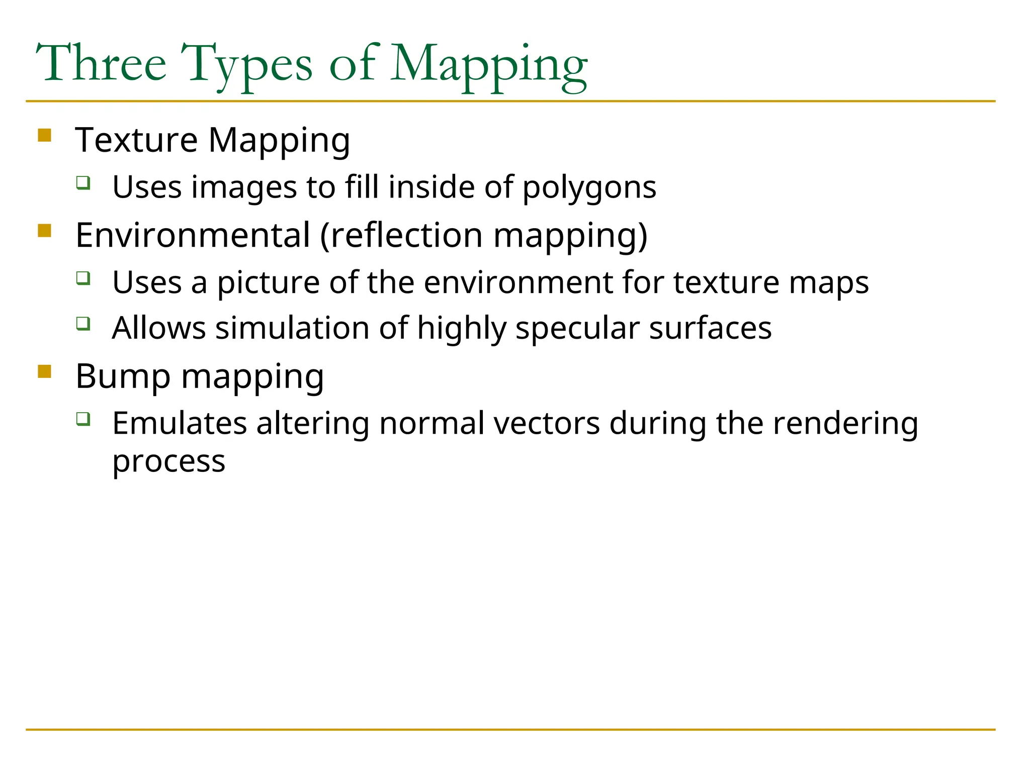 Three Types of Mapping
 Texture Mapping
 Uses images to fill inside of polygons
 Environmental (reflection mapping)
 Uses a picture of the environment for texture maps
 Allows simulation of highly specular surfaces
 Bump mapping
 Emulates altering normal vectors during the rendering
process
 