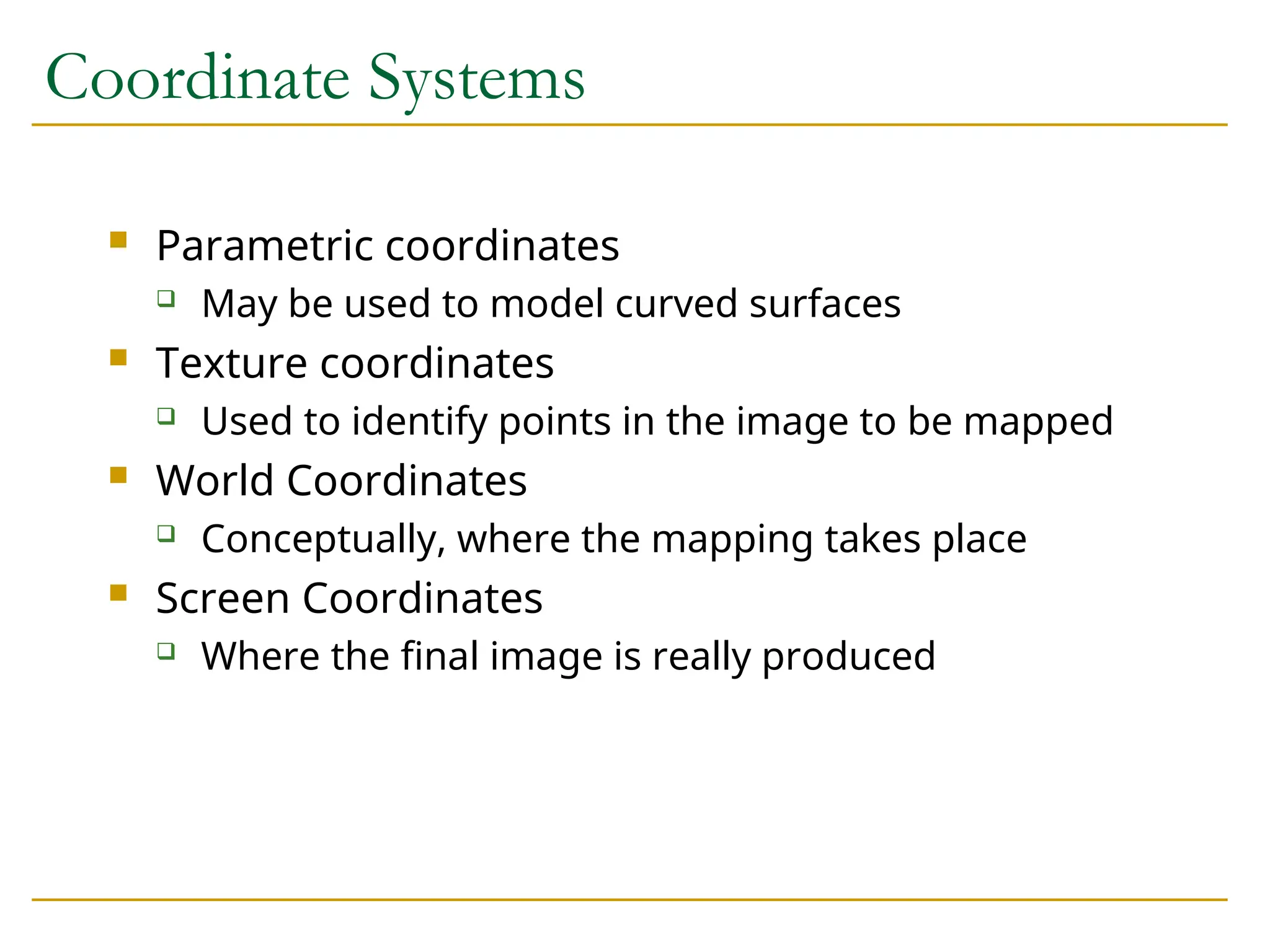 Coordinate Systems
 Parametric coordinates
 May be used to model curved surfaces
 Texture coordinates
 Used to identify points in the image to be mapped
 World Coordinates
 Conceptually, where the mapping takes place
 Screen Coordinates
 Where the final image is really produced
 