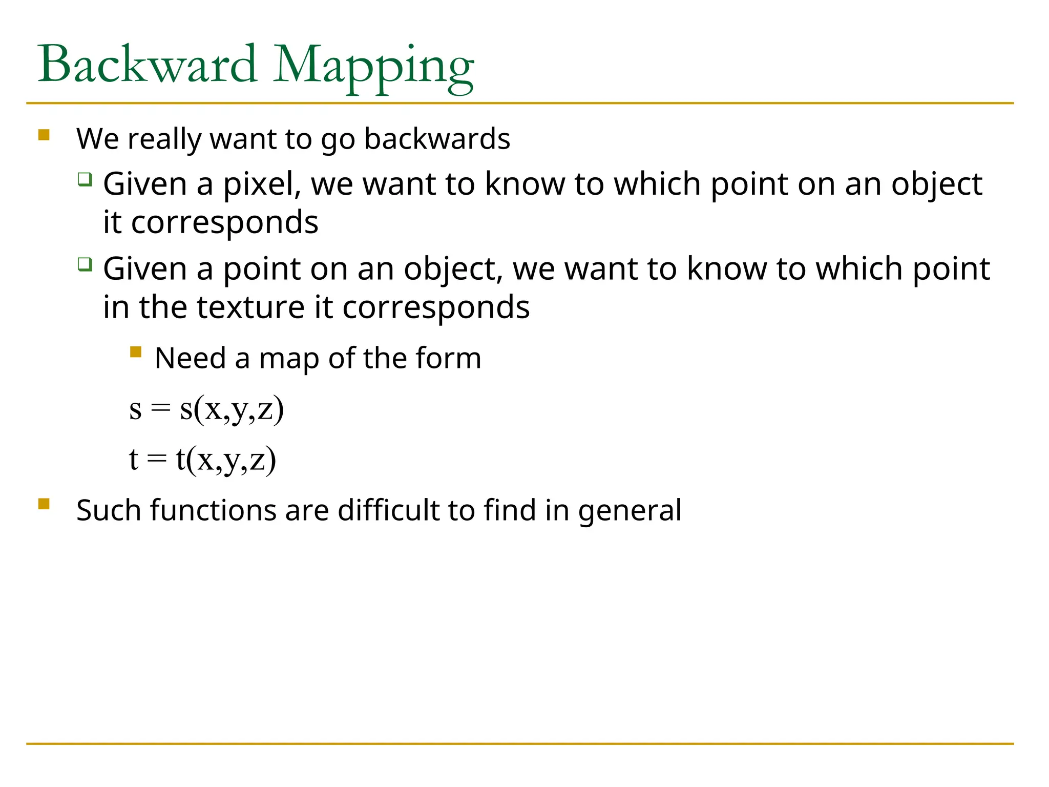 Backward Mapping
 We really want to go backwards
 Given a pixel, we want to know to which point on an object
it corresponds
 Given a point on an object, we want to know to which point
in the texture it corresponds

Need a map of the form
s = s(x,y,z)
t = t(x,y,z)

Such functions are difficult to find in general
 