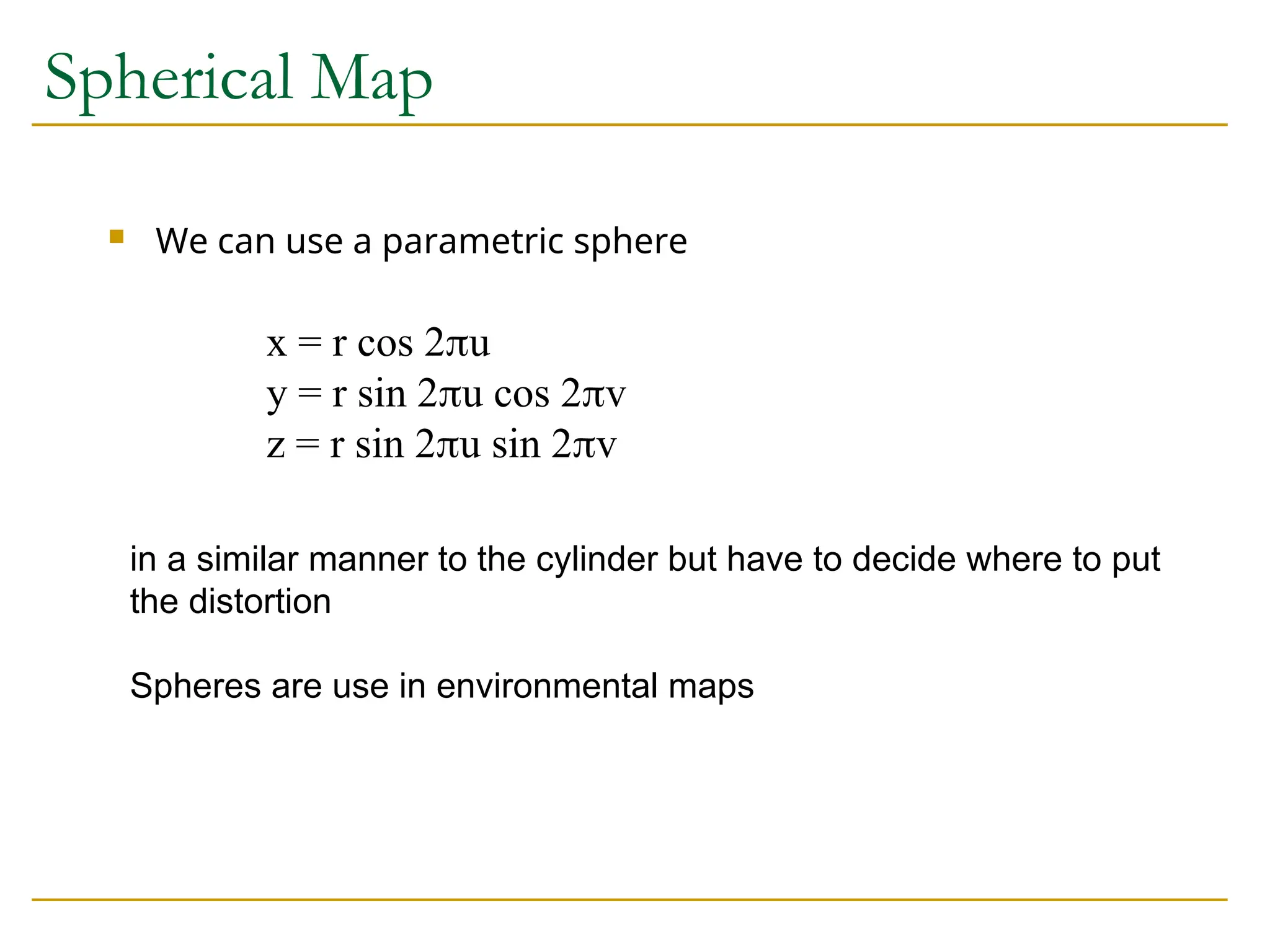 Spherical Map
 We can use a parametric sphere
x = r cos 2u
y = r sin 2u cos 2v
z = r sin 2u sin 2v
in a similar manner to the cylinder but have to decide where to put
the distortion
Spheres are use in environmental maps
 