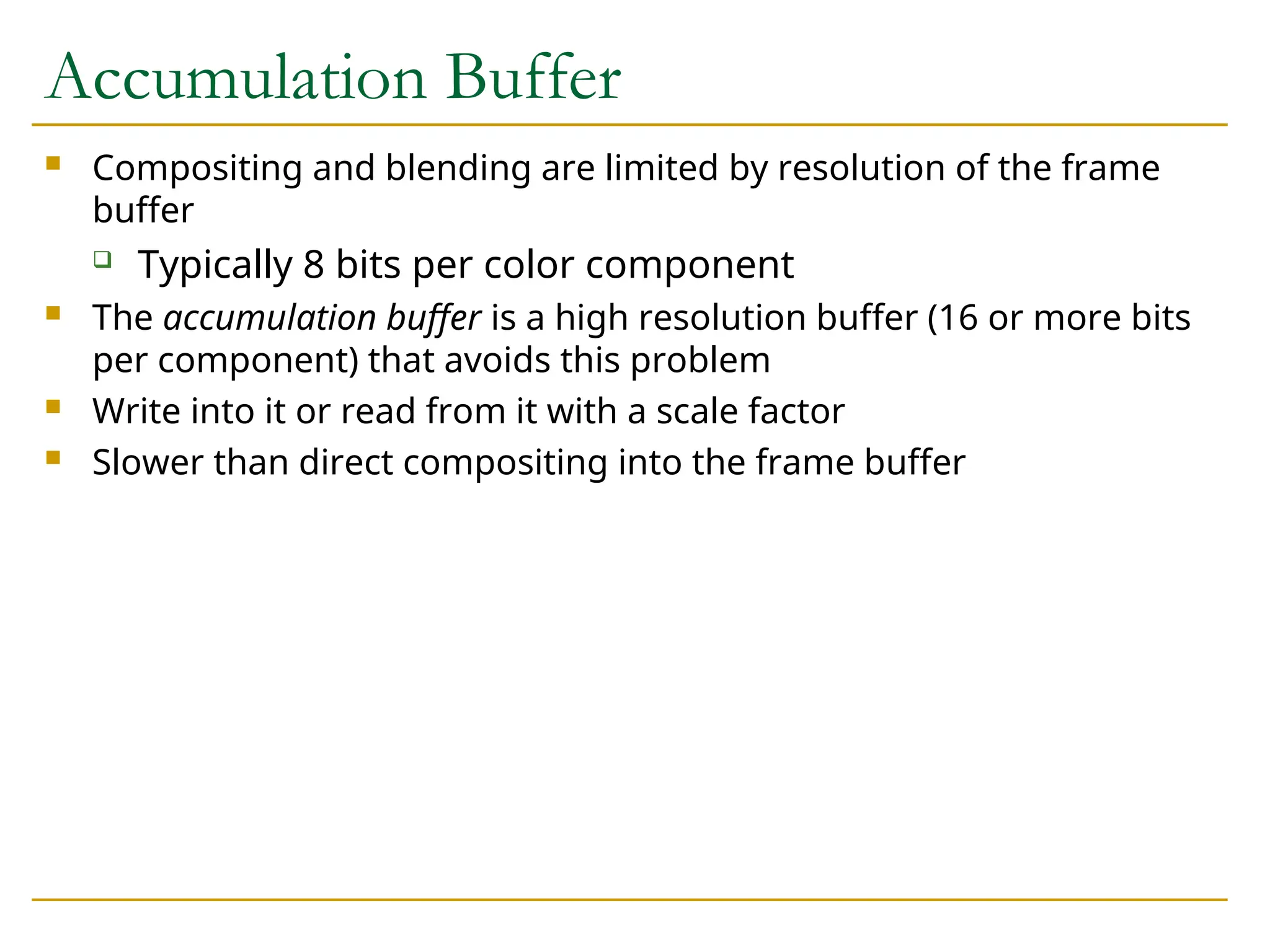 Accumulation Buffer
 Compositing and blending are limited by resolution of the frame
buffer
 Typically 8 bits per color component
 The accumulation buffer is a high resolution buffer (16 or more bits
per component) that avoids this problem
 Write into it or read from it with a scale factor
 Slower than direct compositing into the frame buffer
 