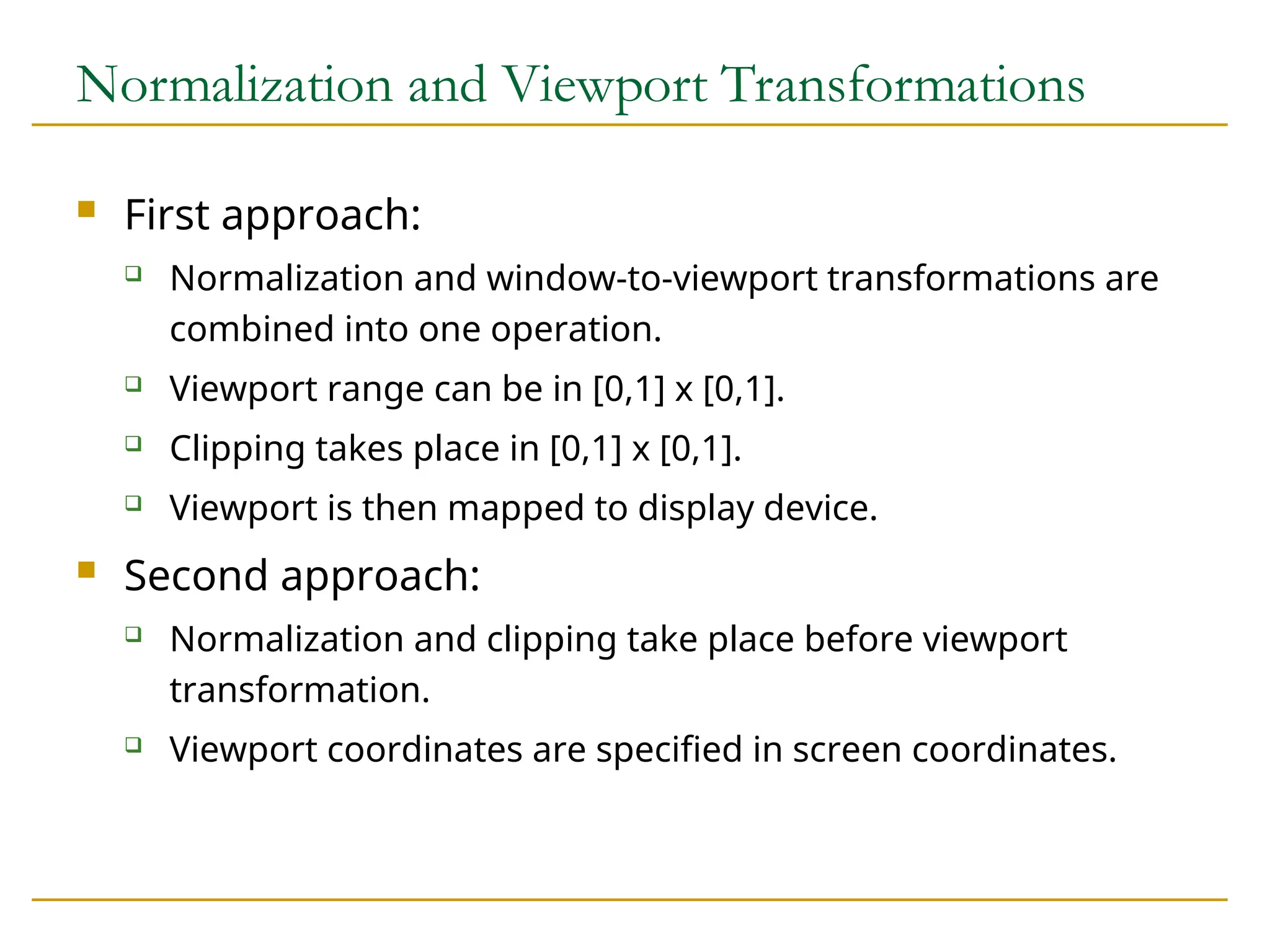 Normalization and Viewport Transformations
 First approach:
 Normalization and window-to-viewport transformations are
combined into one operation.
 Viewport range can be in [0,1] x [0,1].
 Clipping takes place in [0,1] x [0,1].
 Viewport is then mapped to display device.
 Second approach:
 Normalization and clipping take place before viewport
transformation.
 Viewport coordinates are specified in screen coordinates.
 