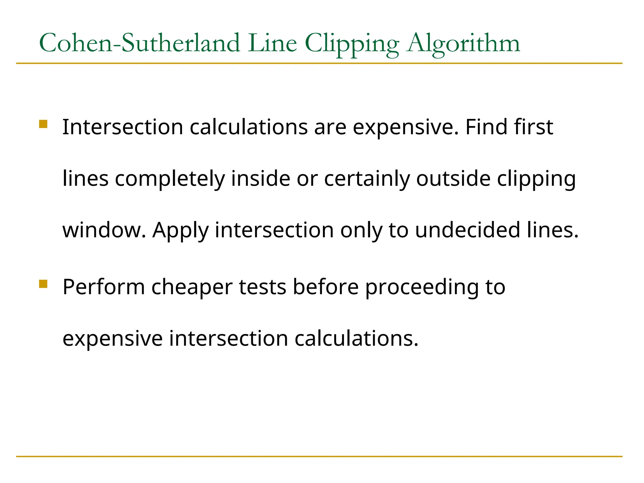 Cohen-Sutherland Line Clipping Algorithm
 Intersection calculations are expensive. Find first
lines completely inside or certainly outside clipping
window. Apply intersection only to undecided lines.
 Perform cheaper tests before proceeding to
expensive intersection calculations.
 