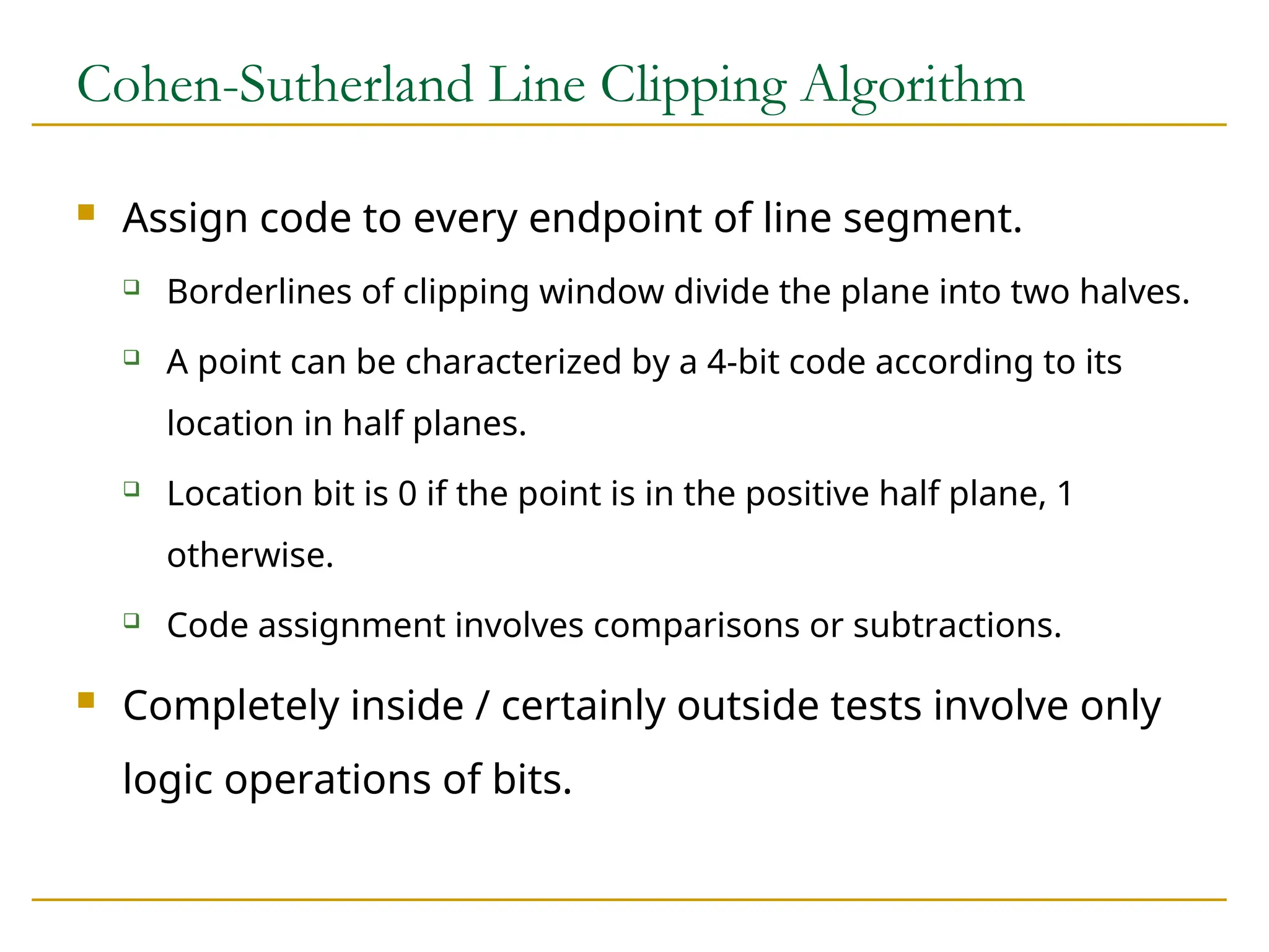 Cohen-Sutherland Line Clipping Algorithm
 Assign code to every endpoint of line segment.
 Borderlines of clipping window divide the plane into two halves.
 A point can be characterized by a 4-bit code according to its
location in half planes.
 Location bit is 0 if the point is in the positive half plane, 1
otherwise.
 Code assignment involves comparisons or subtractions.
 Completely inside / certainly outside tests involve only
logic operations of bits.
 