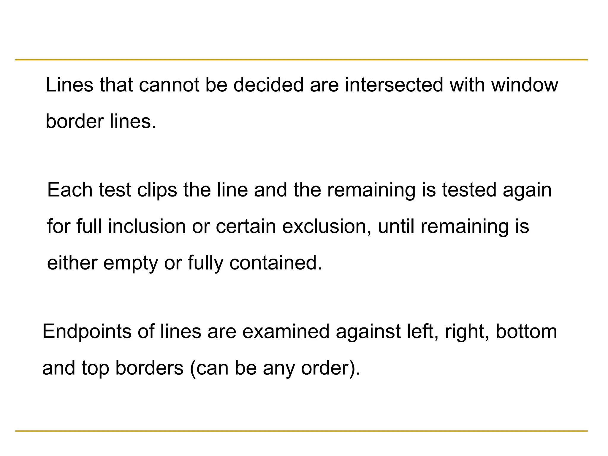Lines that cannot be decided are intersected with window
border lines.
Each test clips the line and the remaining is tested again
for full inclusion or certain exclusion, until remaining is
either empty or fully contained.
Endpoints of lines are examined against left, right, bottom
and top borders (can be any order).
 