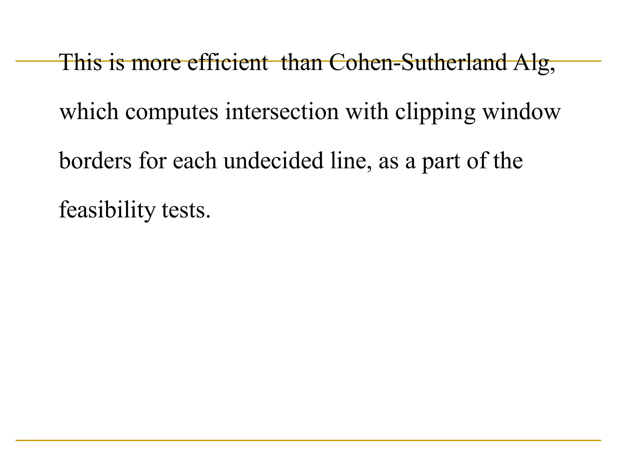 This is more efficient than Cohen-Sutherland Alg,
which computes intersection with clipping window
borders for each undecided line, as a part of the
feasibility tests.
 