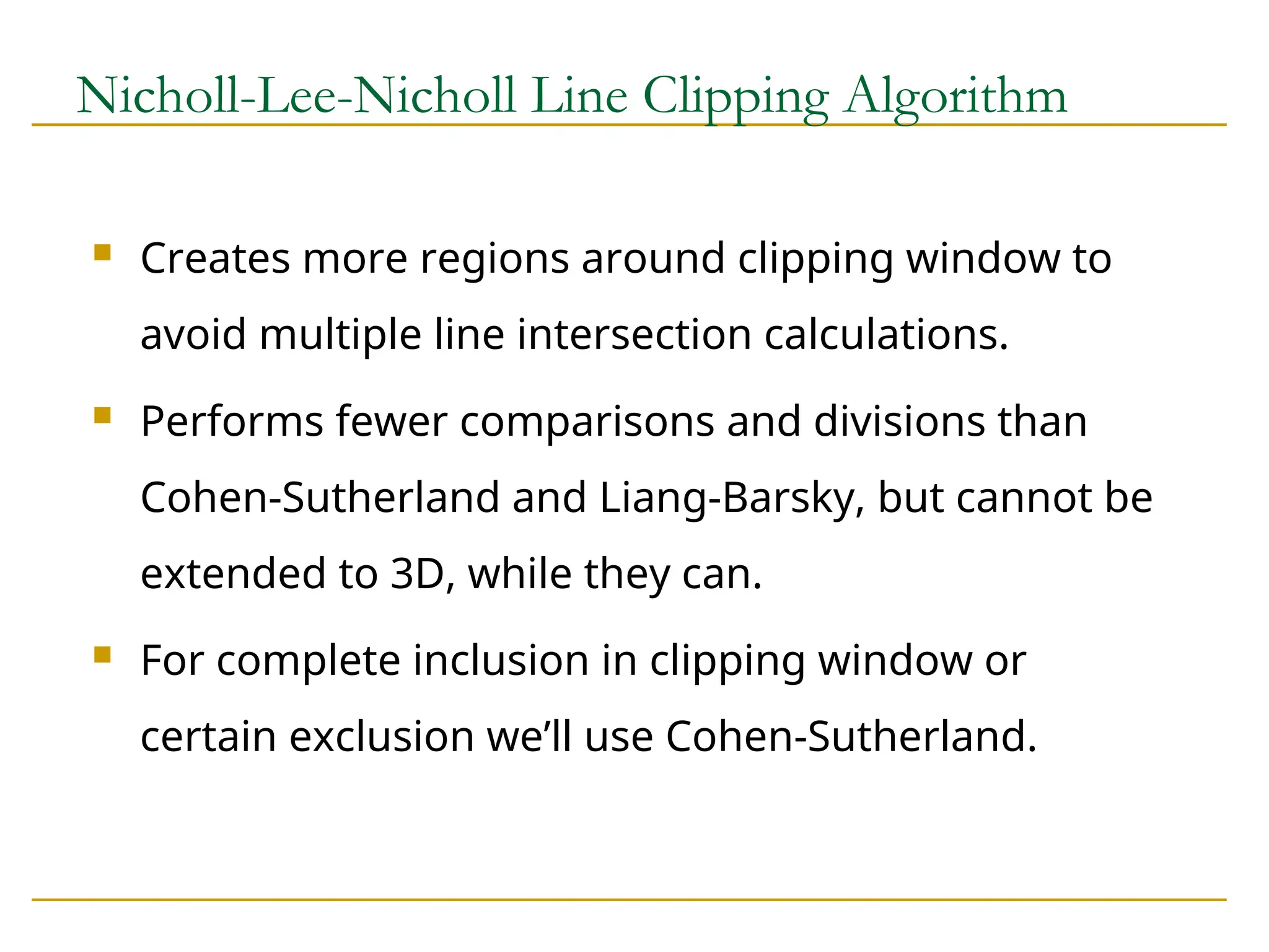 Nicholl-Lee-Nicholl Line Clipping Algorithm
 Creates more regions around clipping window to
avoid multiple line intersection calculations.
 Performs fewer comparisons and divisions than
Cohen-Sutherland and Liang-Barsky, but cannot be
extended to 3D, while they can.
 For complete inclusion in clipping window or
certain exclusion we’ll use Cohen-Sutherland.
 