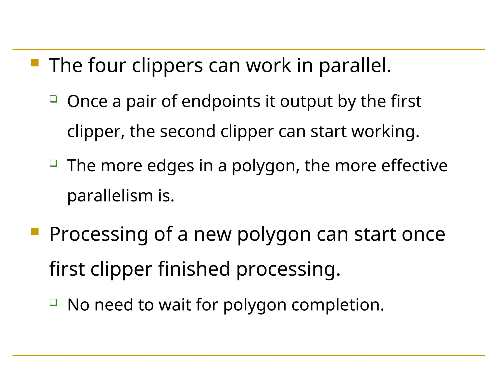  The four clippers can work in parallel.
 Once a pair of endpoints it output by the first
clipper, the second clipper can start working.
 The more edges in a polygon, the more effective
parallelism is.
 Processing of a new polygon can start once
first clipper finished processing.
 No need to wait for polygon completion.
 