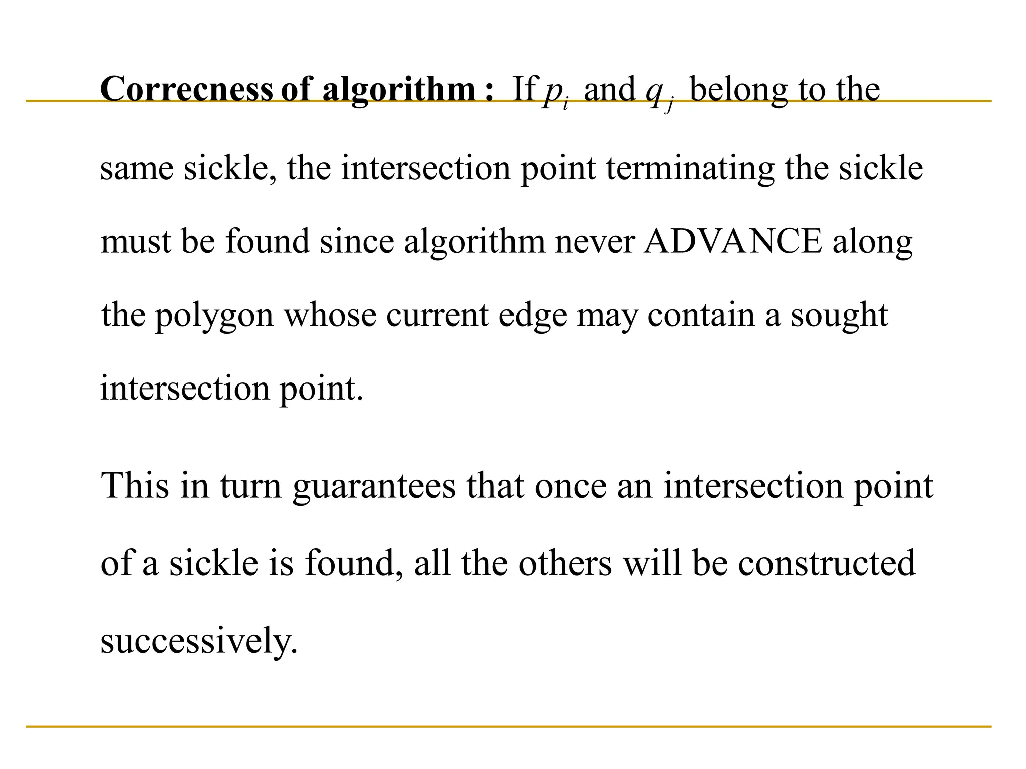 If and belong to the
same sickle, the intersection point terminating the sickle
must be found since algorithm never ADVANCE along
the polygon whose current edge may contain
i j
p q
Correcness of algorithm :
a sought
intersection point.
This in turn guarantees that once an intersection point
of a sickle is found, all the others will be constructed
successively.
 
