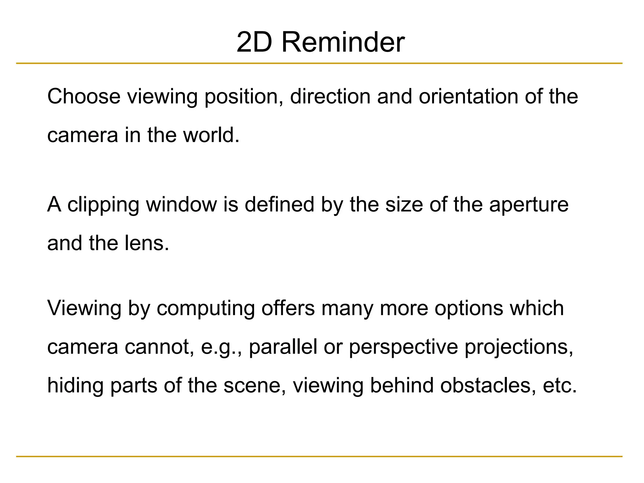Choose viewing position, direction and orientation of the
camera in the world.
A clipping window is defined by the size of the aperture
and the lens.
Viewing by computing offers many more options which
camera cannot, e.g., parallel or perspective projections,
hiding parts of the scene, viewing behind obstacles, etc.
2D Reminder
 