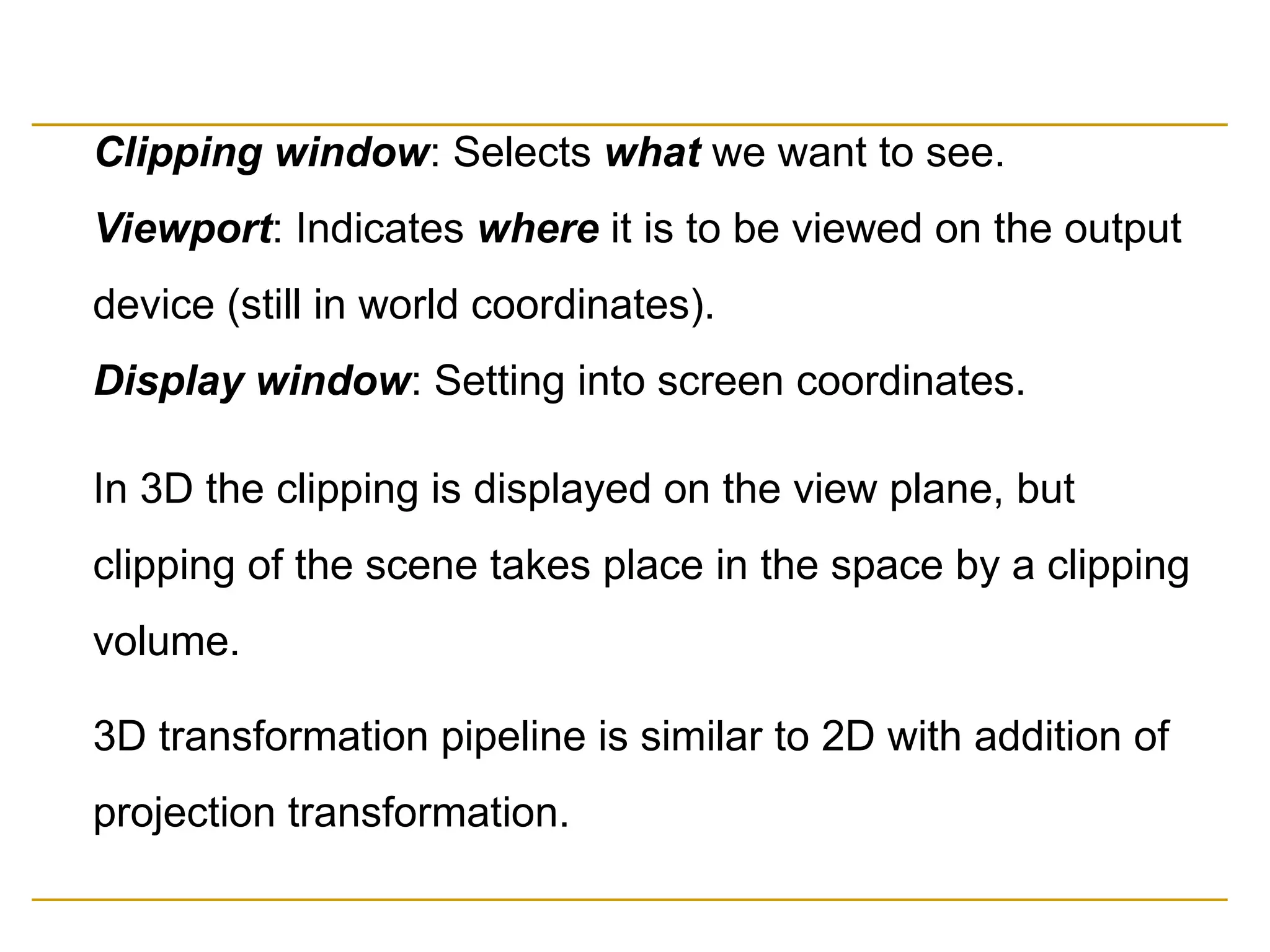 Clipping window: Selects what we want to see.
Viewport: Indicates where it is to be viewed on the output
device (still in world coordinates).
Display window: Setting into screen coordinates.
In 3D the clipping is displayed on the view plane, but
clipping of the scene takes place in the space by a clipping
volume.
3D transformation pipeline is similar to 2D with addition of
projection transformation.
 