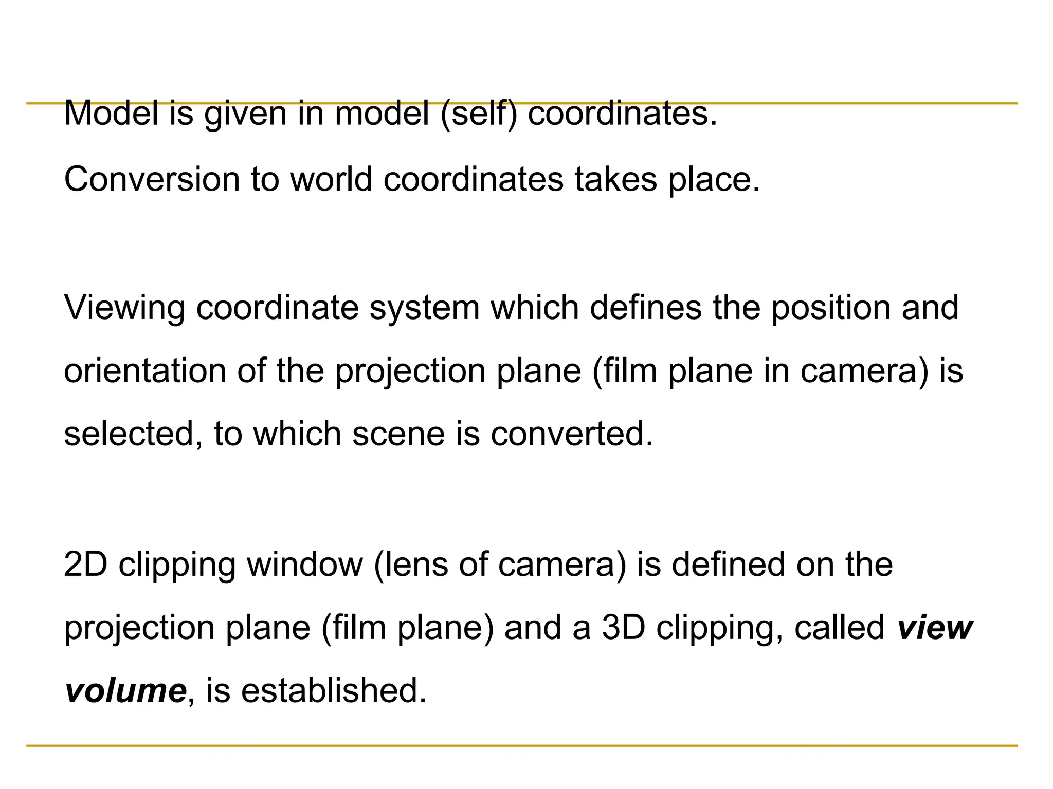 Model is given in model (self) coordinates.
Conversion to world coordinates takes place.
Viewing coordinate system which defines the position and
orientation of the projection plane (film plane in camera) is
selected, to which scene is converted.
2D clipping window (lens of camera) is defined on the
projection plane (film plane) and a 3D clipping, called view
volume, is established.
 