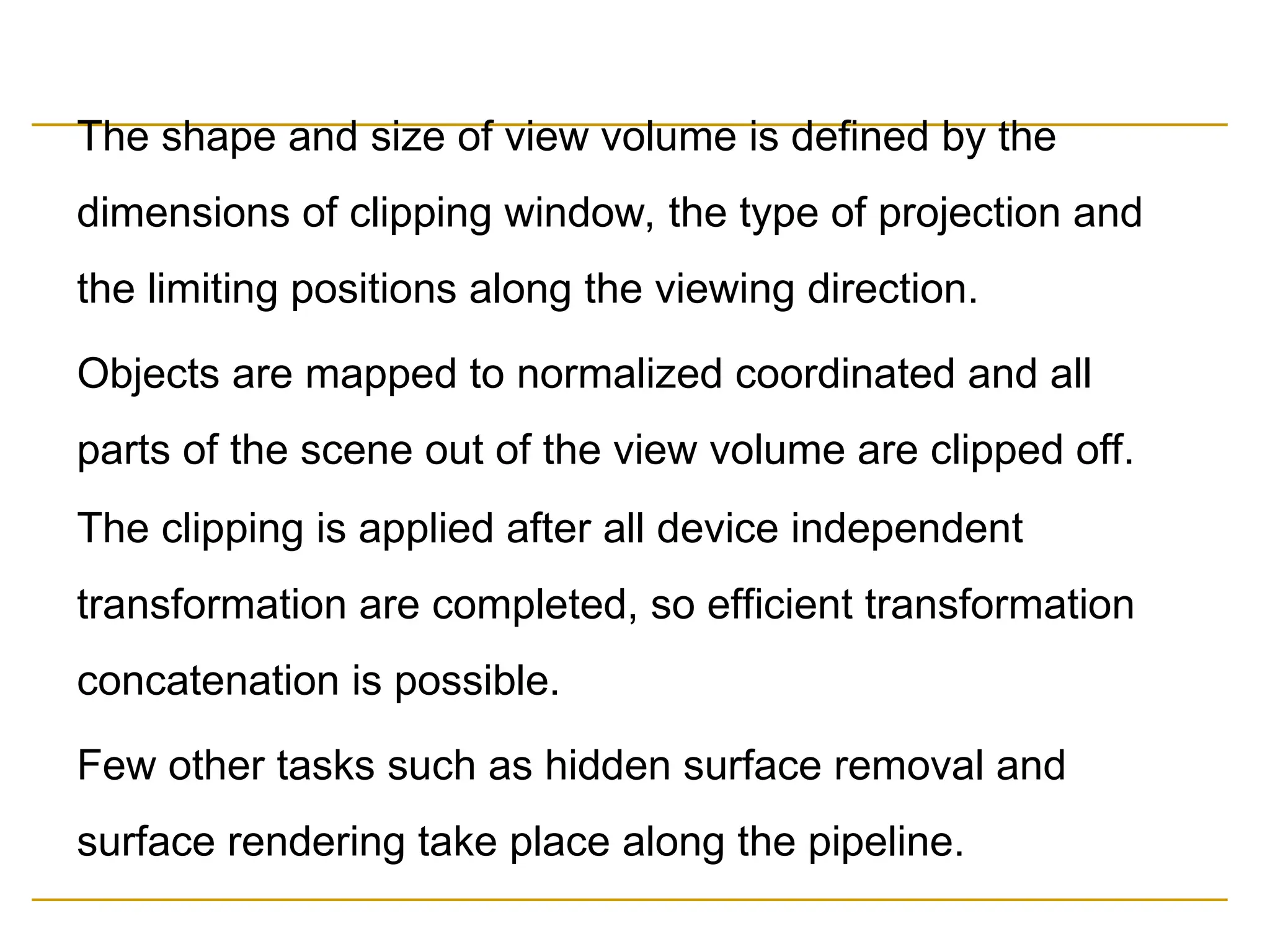 The shape and size of view volume is defined by the
dimensions of clipping window, the type of projection and
the limiting positions along the viewing direction.
Objects are mapped to normalized coordinated and all
parts of the scene out of the view volume are clipped off.
The clipping is applied after all device independent
transformation are completed, so efficient transformation
concatenation is possible.
Few other tasks such as hidden surface removal and
surface rendering take place along the pipeline.
 