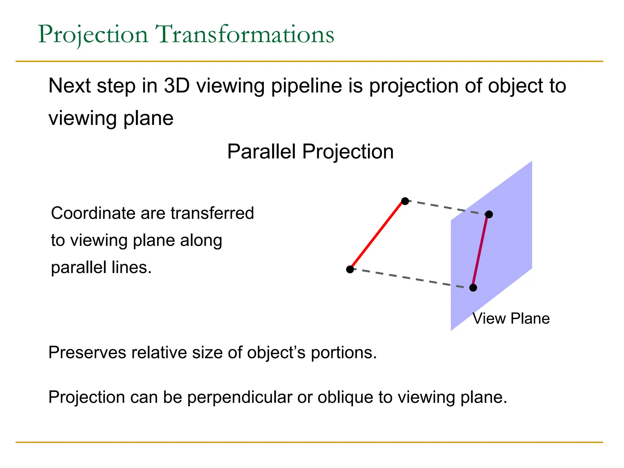 Projection Transformations
Projection can be perpendicular or oblique to viewing plane.
Preserves relative size of object’s portions.
Next step in 3D viewing pipeline is projection of object to
viewing plane
Parallel Projection
Coordinate are transferred
to viewing plane along
parallel lines.
View Plane
 