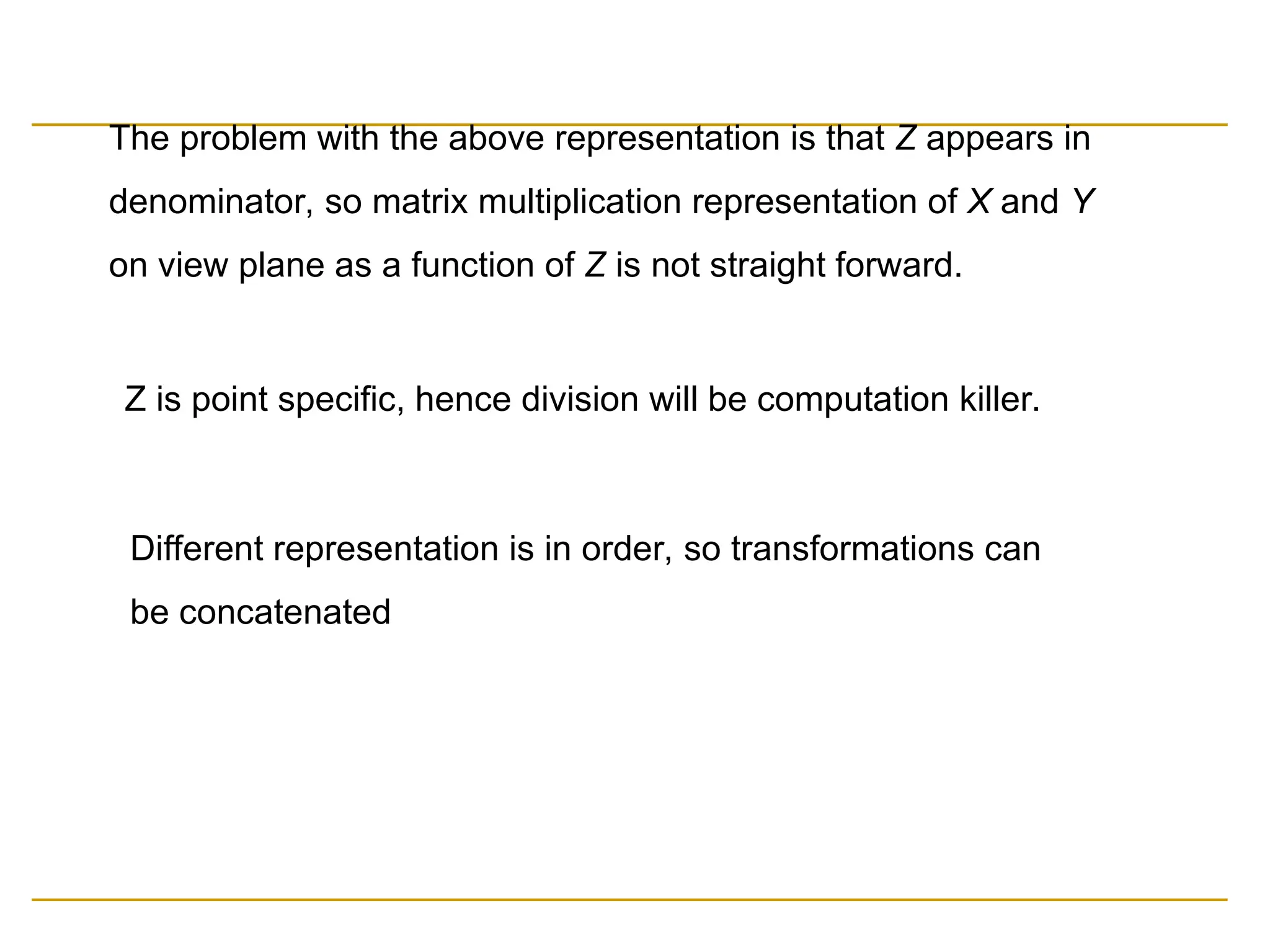 The problem with the above representation is that Z appears in
denominator, so matrix multiplication representation of X and Y
on view plane as a function of Z is not straight forward.
Z is point specific, hence division will be computation killer.
Different representation is in order, so transformations can
be concatenated
 