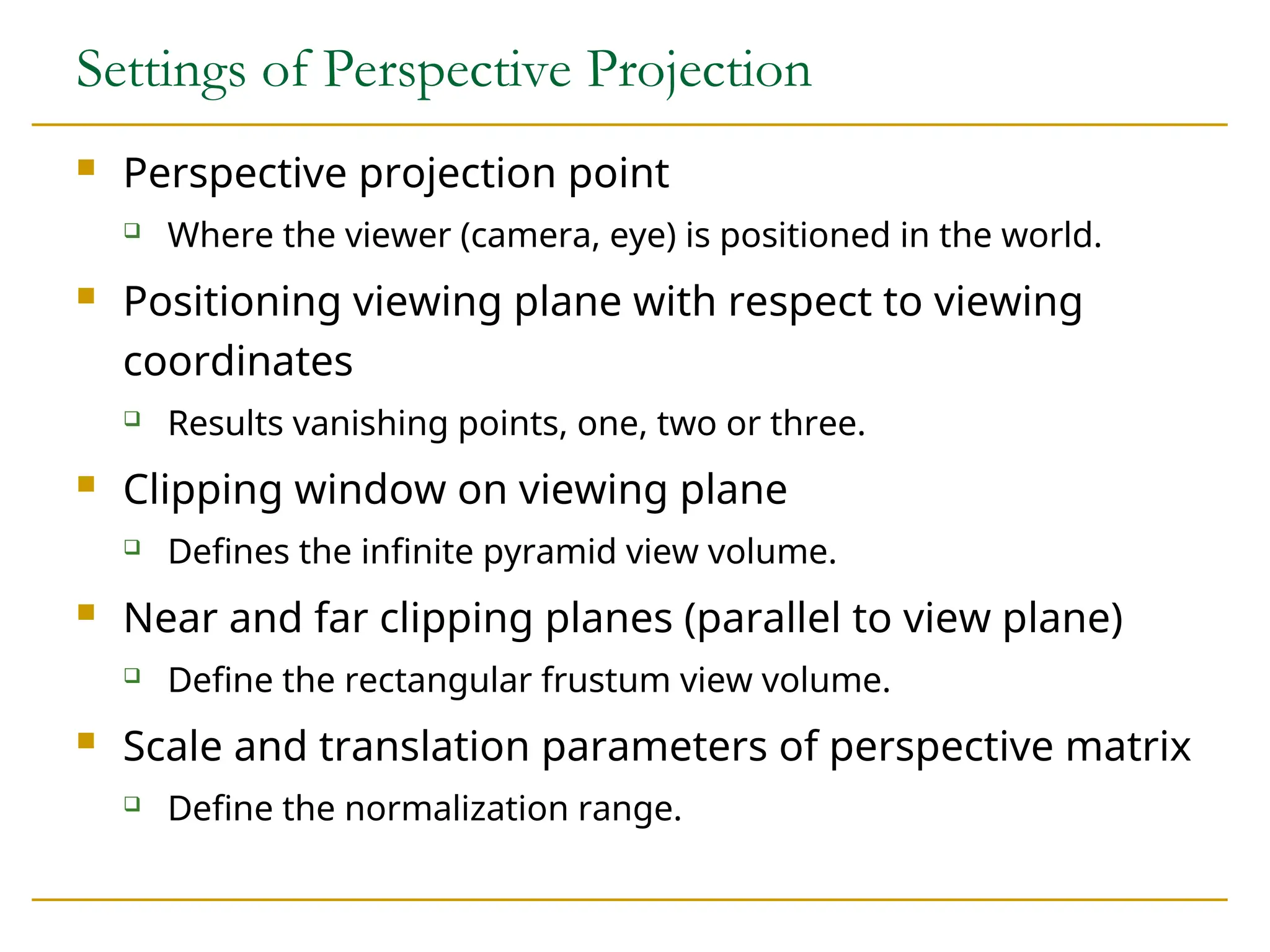 Settings of Perspective Projection
 Perspective projection point
 Where the viewer (camera, eye) is positioned in the world.
 Positioning viewing plane with respect to viewing
coordinates
 Results vanishing points, one, two or three.
 Clipping window on viewing plane
 Defines the infinite pyramid view volume.
 Near and far clipping planes (parallel to view plane)
 Define the rectangular frustum view volume.
 Scale and translation parameters of perspective matrix
 Define the normalization range.
 
