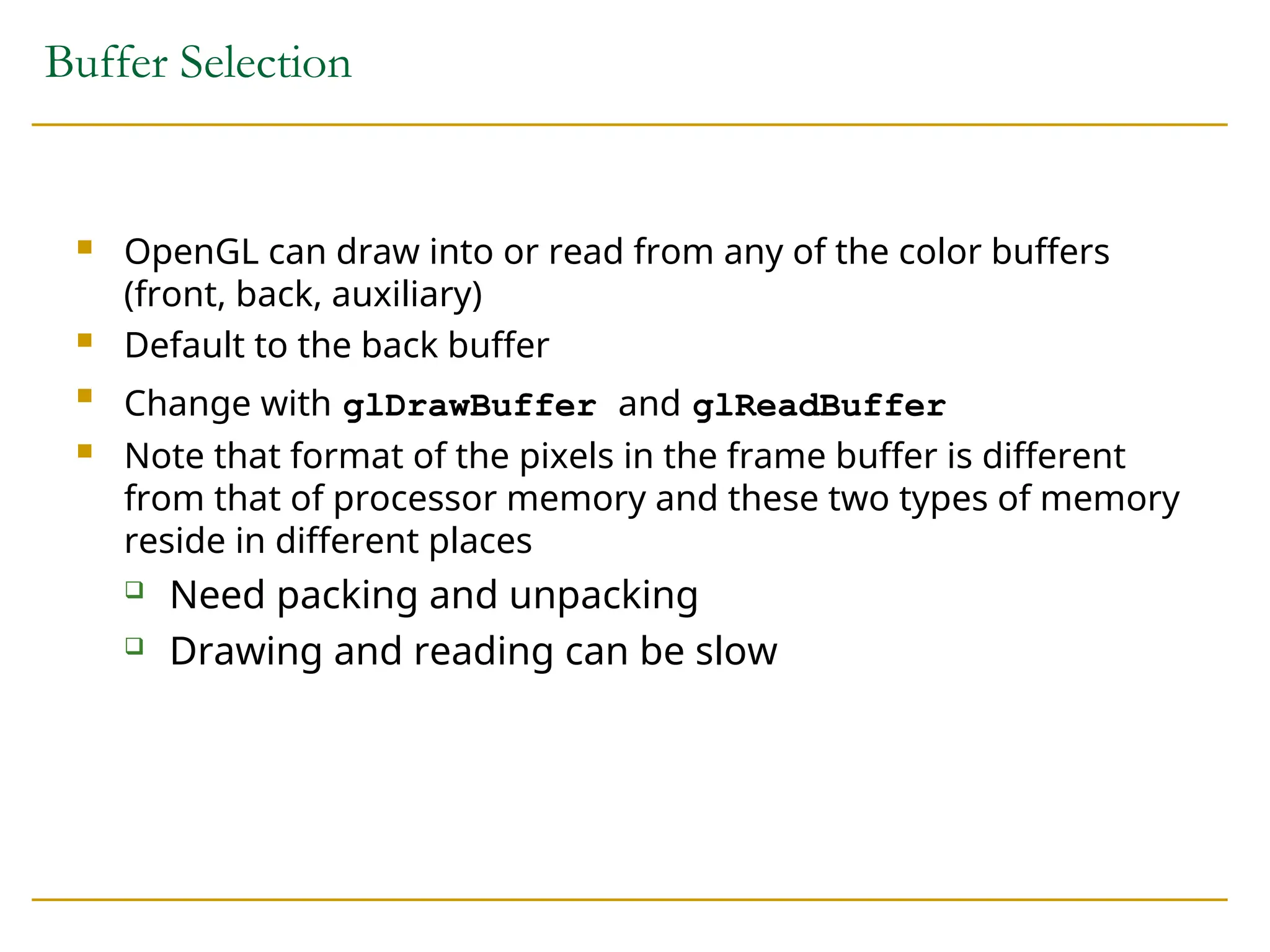 Buffer Selection
 OpenGL can draw into or read from any of the color buffers
(front, back, auxiliary)
 Default to the back buffer

Change with glDrawBuffer and glReadBuffer
 Note that format of the pixels in the frame buffer is different
from that of processor memory and these two types of memory
reside in different places
 Need packing and unpacking
 Drawing and reading can be slow
 