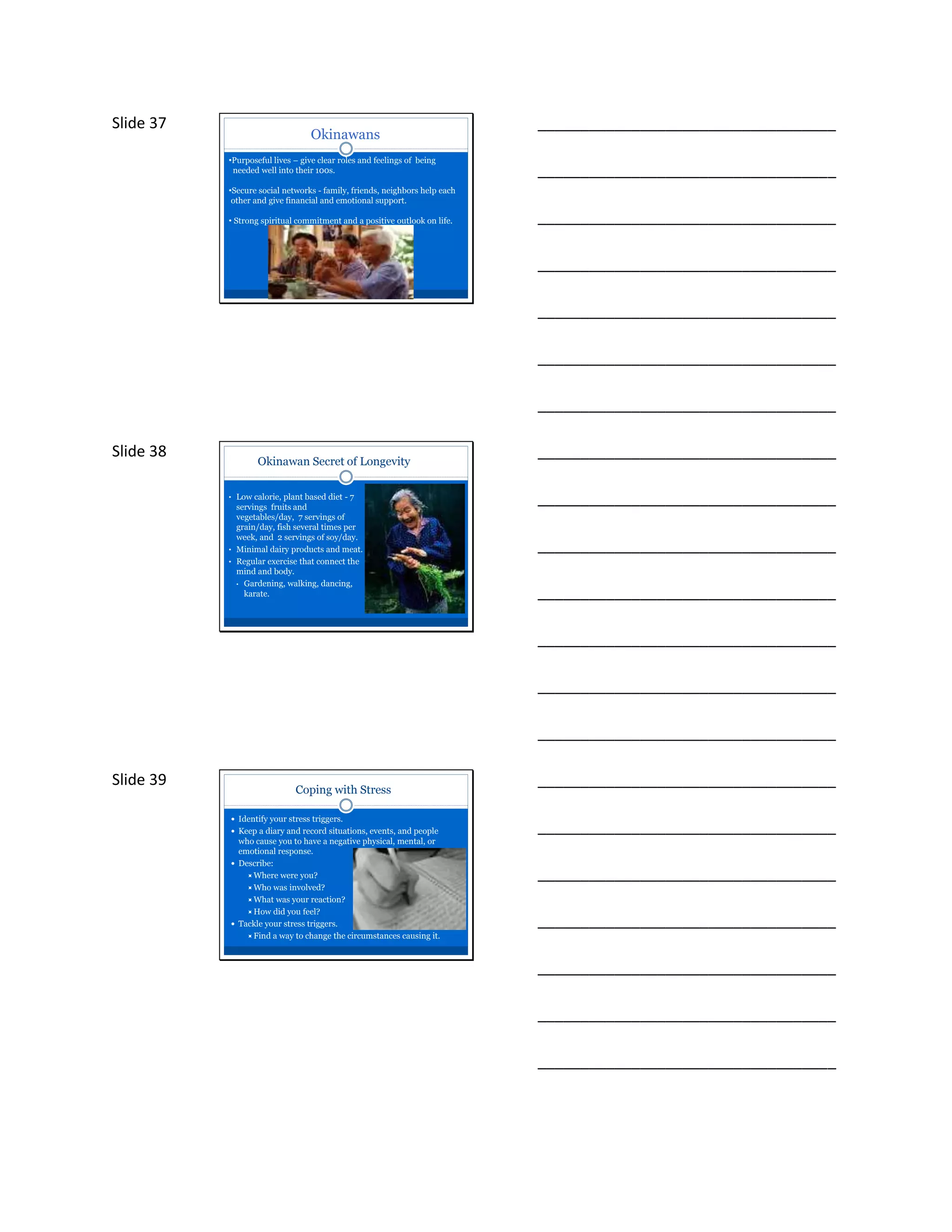 Slide 37
•Purposeful lives – give clear roles and feelings of being
needed well into their 100s.
•Secure social networks - family, friends, neighbors help each
other and give financial and emotional support.
• Strong spiritual commitment and a positive outlook on life.
Okinawans
___________________________________
___________________________________
___________________________________
___________________________________
___________________________________
___________________________________
___________________________________
Slide 38
Okinawan Secret of Longevity
• Low calorie, plant based diet - 7
servings fruits and
vegetables/day, 7 servings of
grain/day, fish several times per
week, and 2 servings of soy/day.
• Minimal dairy products and meat.
• Regular exercise that connect the
mind and body.
• Gardening, walking, dancing,
karate.
___________________________________
___________________________________
___________________________________
___________________________________
___________________________________
___________________________________
___________________________________
Slide 39
Coping with Stress
 Identify your stress triggers.
 Keep a diary and record situations, events, and people
who cause you to have a negative physical, mental, or
emotional response.
 Describe:
Where were you?
Who was involved?
What was your reaction?
How did you feel?
 Tackle your stress triggers.
Find a way to change the circumstances causing it.
___________________________________
___________________________________
___________________________________
___________________________________
___________________________________
___________________________________
___________________________________
 