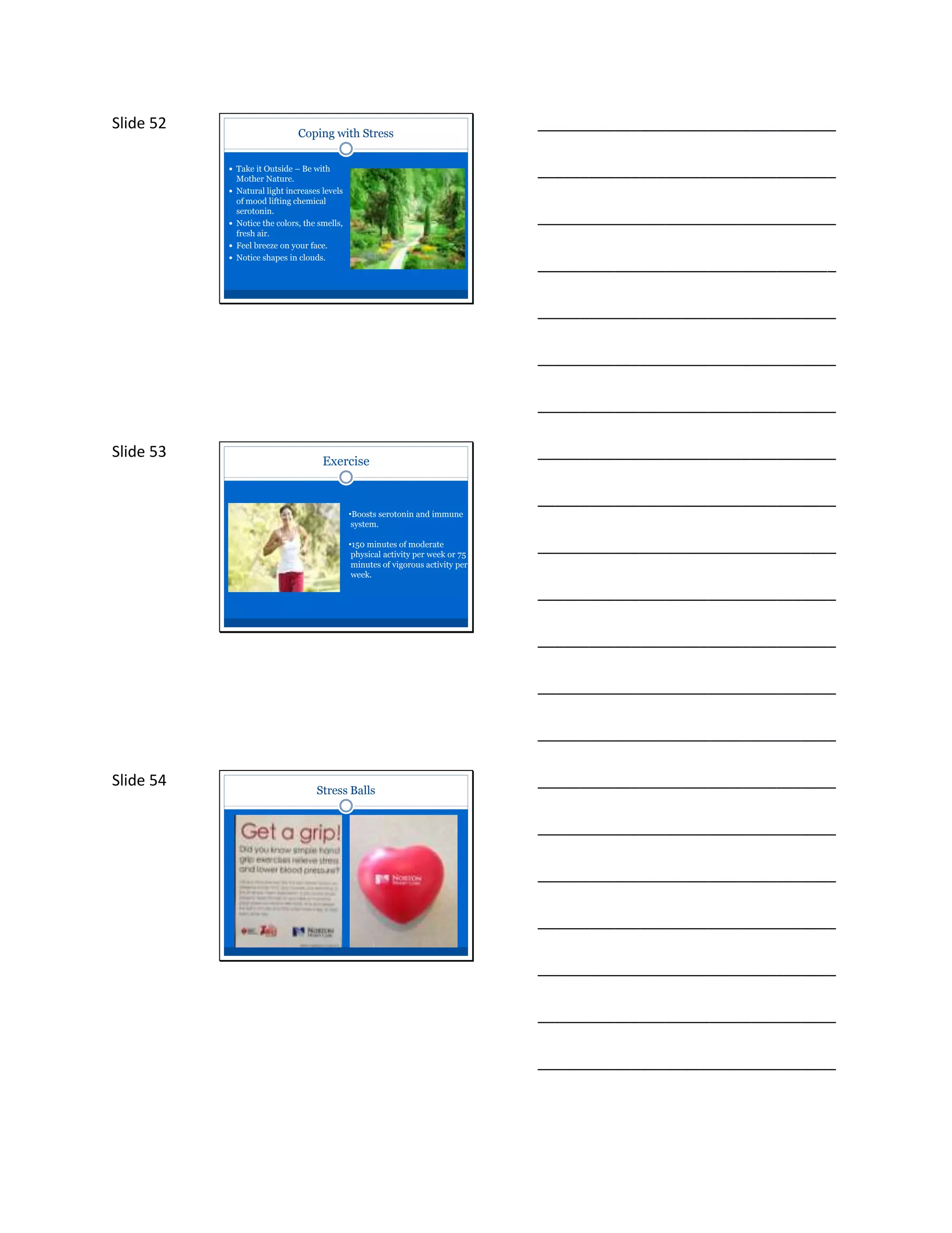 Slide 52
Coping with Stress
 Take it Outside – Be with
Mother Nature.
 Natural light increases levels
of mood lifting chemical
serotonin.
 Notice the colors, the smells,
fresh air.
 Feel breeze on your face.
 Notice shapes in clouds.
___________________________________
___________________________________
___________________________________
___________________________________
___________________________________
___________________________________
___________________________________
Slide 53 Exercise
•Boosts serotonin and immune
system.
•150 minutes of moderate
physical activity per week or 75
minutes of vigorous activity per
week.
___________________________________
___________________________________
___________________________________
___________________________________
___________________________________
___________________________________
___________________________________
Slide 54
Stress Balls
___________________________________
___________________________________
___________________________________
___________________________________
___________________________________
___________________________________
___________________________________
 
