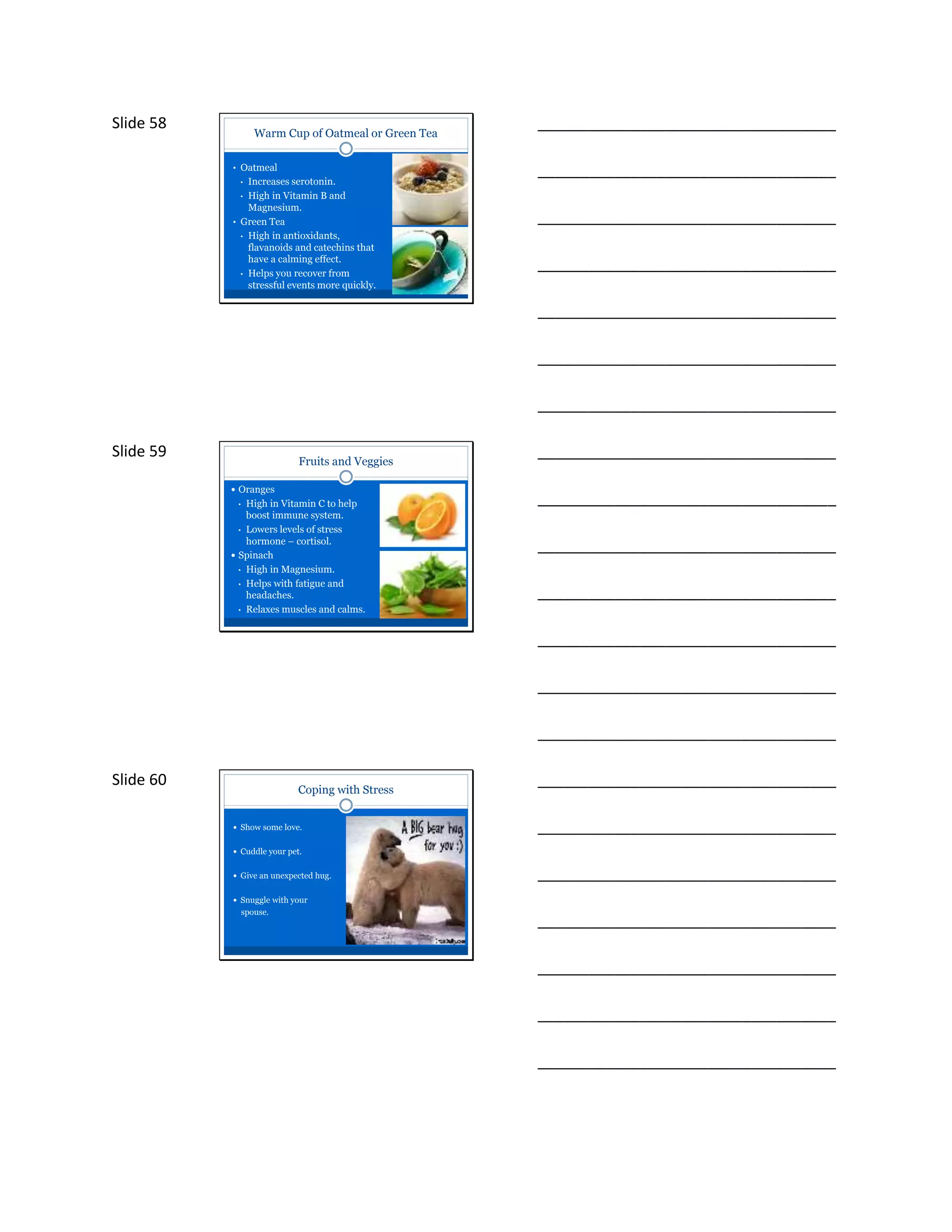 Slide 58
Warm Cup of Oatmeal or Green Tea
• Oatmeal
• Increases serotonin.
• High in Vitamin B and
Magnesium.
• Green Tea
• High in antioxidants,
flavanoids and catechins that
have a calming effect.
• Helps you recover from
stressful events more quickly.
___________________________________
___________________________________
___________________________________
___________________________________
___________________________________
___________________________________
___________________________________
Slide 59
Fruits and Veggies
 Oranges
• High in Vitamin C to help
boost immune system.
• Lowers levels of stress
hormone – cortisol.
 Spinach
• High in Magnesium.
• Helps with fatigue and
headaches.
• Relaxes muscles and calms.
___________________________________
___________________________________
___________________________________
___________________________________
___________________________________
___________________________________
___________________________________
Slide 60
Coping with Stress
 Show some love.
 Cuddle your pet.
 Give an unexpected hug.
 Snuggle with your
spouse.
___________________________________
___________________________________
___________________________________
___________________________________
___________________________________
___________________________________
___________________________________
 