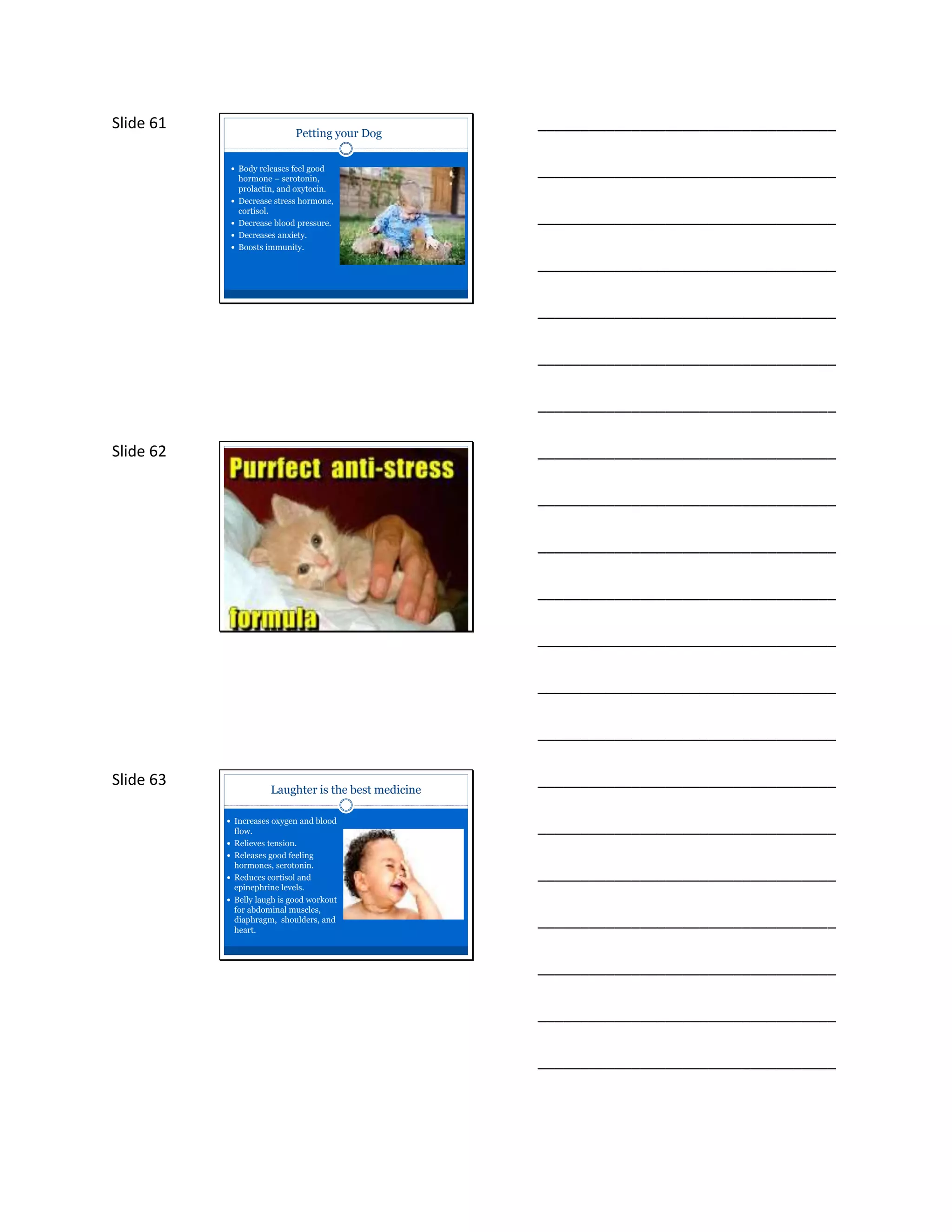 Slide 61
Petting your Dog
 Body releases feel good
hormone – serotonin,
prolactin, and oxytocin.
 Decrease stress hormone,
cortisol.
 Decrease blood pressure.
 Decreases anxiety.
 Boosts immunity.
___________________________________
___________________________________
___________________________________
___________________________________
___________________________________
___________________________________
___________________________________
Slide 62 ___________________________________
___________________________________
___________________________________
___________________________________
___________________________________
___________________________________
___________________________________
Slide 63
Laughter is the best medicine
 Increases oxygen and blood
flow.
 Relieves tension.
 Releases good feeling
hormones, serotonin.
 Reduces cortisol and
epinephrine levels.
 Belly laugh is good workout
for abdominal muscles,
diaphragm, shoulders, and
heart.
___________________________________
___________________________________
___________________________________
___________________________________
___________________________________
___________________________________
___________________________________
 