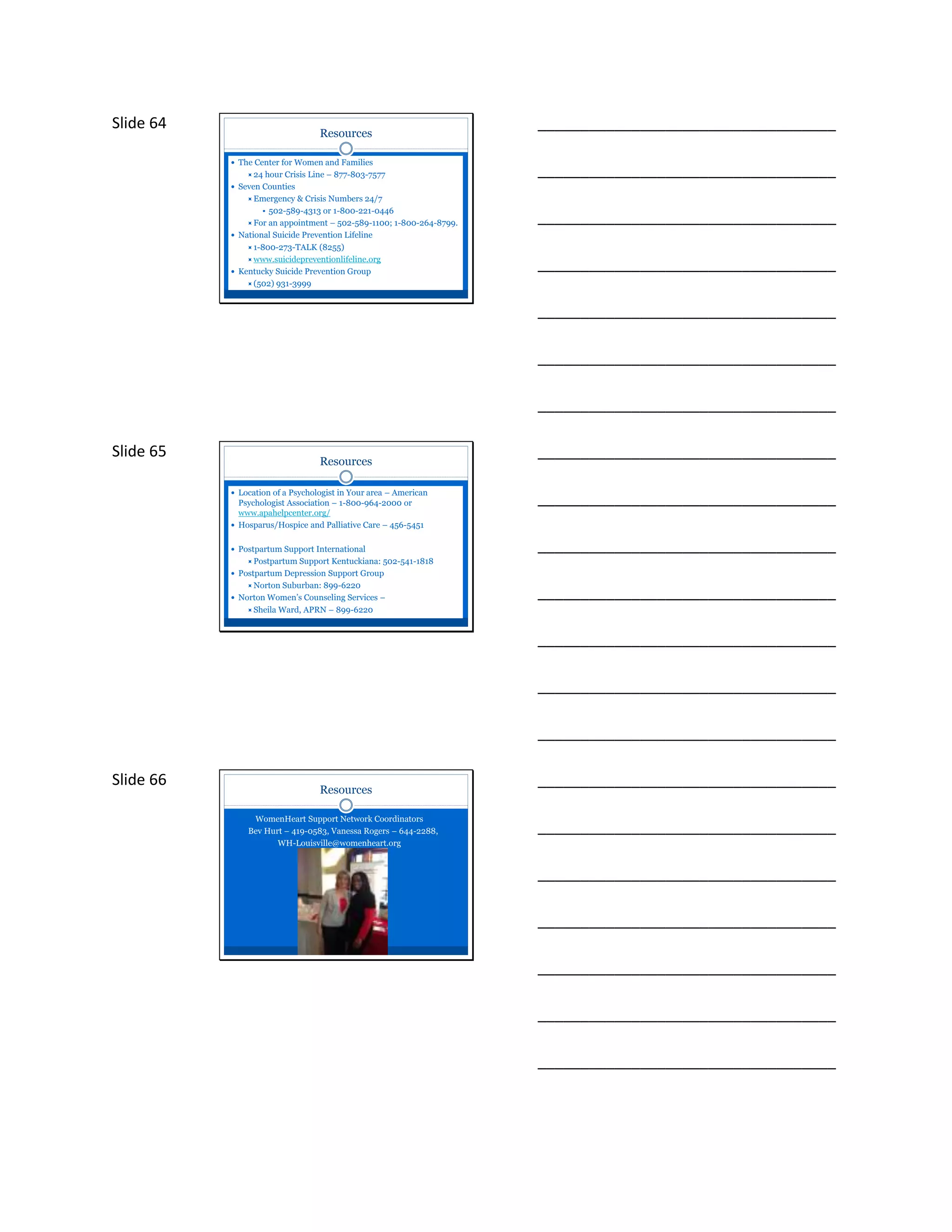 Slide 64
Resources
 The Center for Women and Families
24 hour Crisis Line – 877-803-7577
 Seven Counties
Emergency & Crisis Numbers 24/7
• 502-589-4313 or 1-800-221-0446
For an appointment – 502-589-1100; 1-800-264-8799.
 National Suicide Prevention Lifeline
1-800-273-TALK (8255)
www.suicidepreventionlifeline.org
 Kentucky Suicide Prevention Group
(502) 931-3999
___________________________________
___________________________________
___________________________________
___________________________________
___________________________________
___________________________________
___________________________________
Slide 65
Resources
 Location of a Psychologist in Your area – American
Psychologist Association – 1-800-964-2000 or
www.apahelpcenter.org/
 Hosparus/Hospice and Palliative Care – 456-5451
 Postpartum Support International
Postpartum Support Kentuckiana: 502-541-1818
 Postpartum Depression Support Group
Norton Suburban: 899-6220
 Norton Women’s Counseling Services –
Sheila Ward, APRN – 899-6220
___________________________________
___________________________________
___________________________________
___________________________________
___________________________________
___________________________________
___________________________________
Slide 66
Resources
WomenHeart Support Network Coordinators
Bev Hurt – 419-0583, Vanessa Rogers – 644-2288,
WH-Louisville@womenheart.org
___________________________________
___________________________________
___________________________________
___________________________________
___________________________________
___________________________________
___________________________________
 